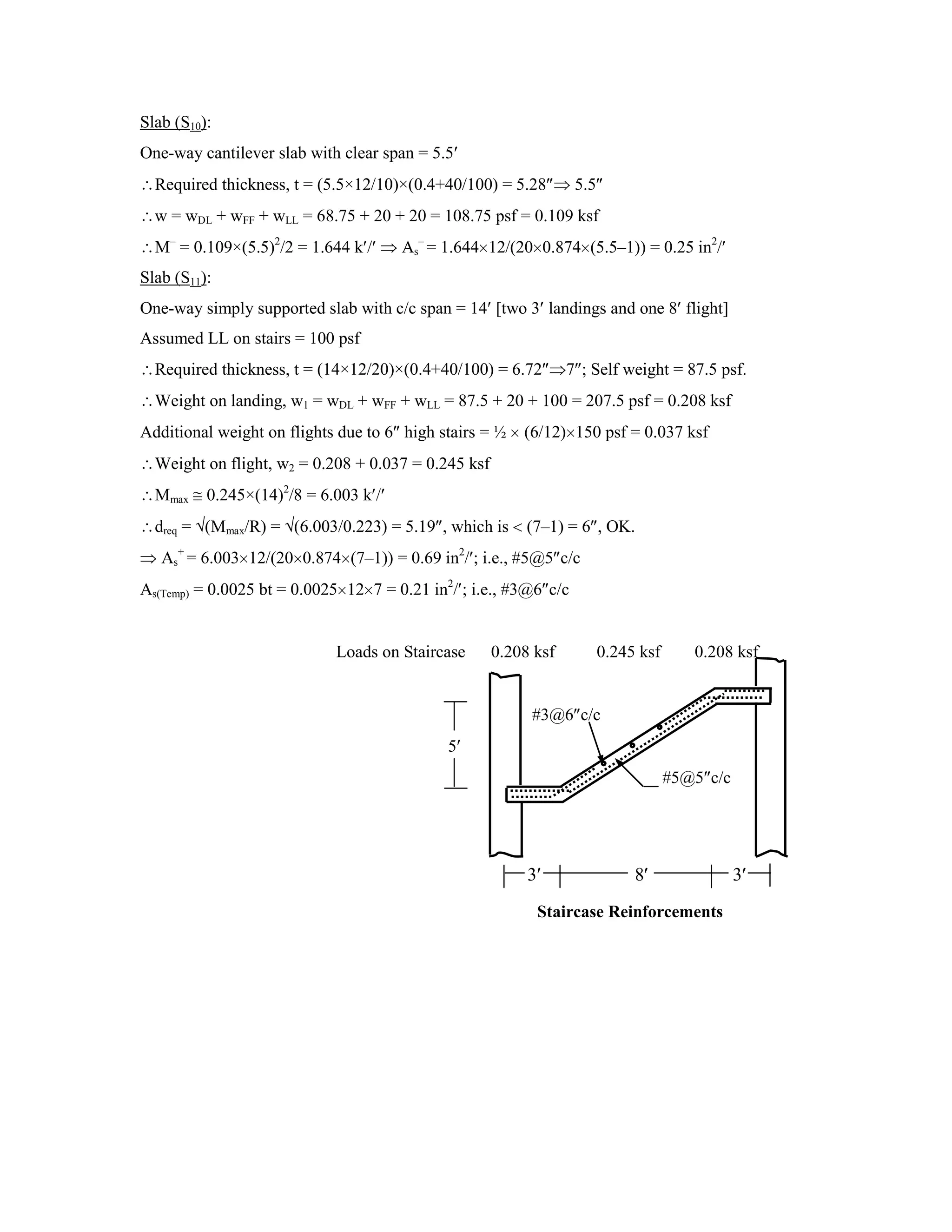 Slab (S10):
One-way cantilever slab with clear span = 5.5
Required thickness, t = (5.5×12/10)×(0.4+40/100) = 5.28 5.5
w = wDL + wFF + wLL = 68.75 + 20 + 20 = 108.75 psf = 0.109 ksf
M–
= 0.109×(5.5)2
/2 = 1.644 k / As
–
= 1.644 12/(20 0.874 (5.5–1)) = 0.25 in2
/
Slab (S11):
One-way simply supported slab with c/c span = 14 [two 3 landings and one 8 flight]
Assumed LL on stairs = 100 psf
Required thickness, t = (14×12/20)×(0.4+40/100) = 6.72 7 ; Self weight = 87.5 psf.
Weight on landing, w1 = wDL + wFF + wLL = 87.5 + 20 + 100 = 207.5 psf = 0.208 ksf
Additional weight on flights due to 6 high stairs = ½ (6/12) 150 psf = 0.037 ksf
Weight on flight, w2 = 0.208 + 0.037 = 0.245 ksf
Mmax 0.245×(14)2
/8 = 6.003 k /
dreq = (Mmax/R) = (6.003/0.223) = 5.19 , which is (7–1) = 6 , OK.
As
+
= 6.003 12/(20 0.874 (7–1)) = 0.69 in2
/ ; i.e., #5@5 c/c
As(Temp) = 0.0025 bt = 0.0025 12 7 = 0.21 in2
/ ; i.e., #3@6 c/c
Loads on Staircase 0.208 ksf 0.245 ksf 0.208 ksf
#3@6 c/c
5
#5@5 c/c
3 8 3
Staircase Reinforcements
 