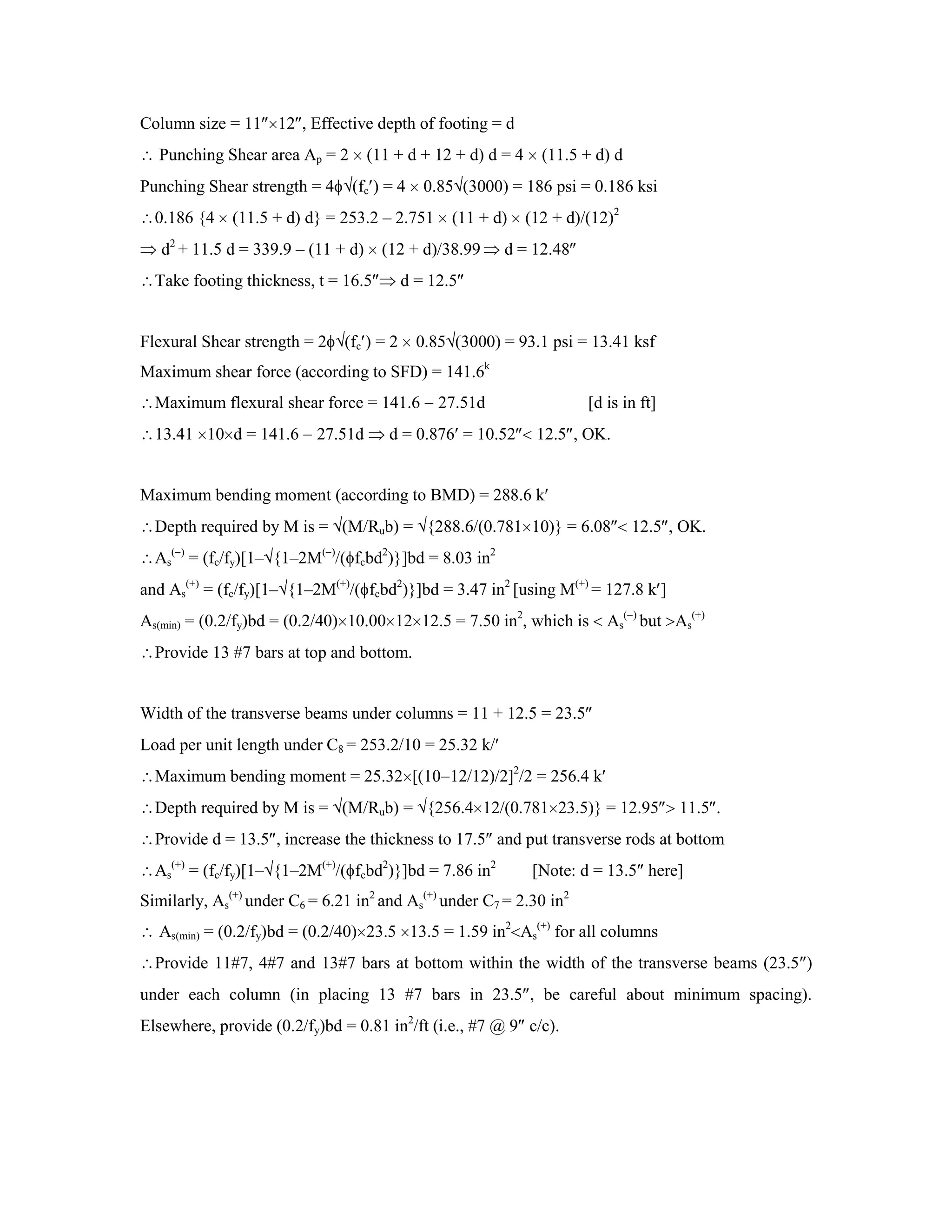 Column size = 11 12 , Effective depth of footing = d
Punching Shear area Ap = 2 (11 + d + 12 + d) d = 4 (11.5 + d) d
Punching Shear strength = 4 (fc ) = 4 0.85 (3000) = 186 psi = 0.186 ksi
0.186 {4 (11.5 + d) d} = 253.2 – 2.751 (11 + d) (12 + d)/(12)2
d2
+ 11.5 d = 339.9 – (11 + d) (12 + d)/38.99 d = 12.48
Take footing thickness, t = 16.5 d = 12.5
Flexural Shear strength = 2 (fc ) = 2 0.85 (3000) = 93.1 psi = 13.41 ksf
Maximum shear force (according to SFD) = 141.6k
Maximum flexural shear force = 141.6 27.51d [d is in ft]
13.41 10 d = 141.6 27.51d d = 0.876 = 10.52 12.5 , OK.
Maximum bending moment (according to BMD) = 288.6 k
Depth required by M is = (M/Rub) = {288.6/(0.781 10)} = 6.08 12.5 , OK.
As
( )
= (fc/fy)[1– {1–2M( )
/( fcbd2
)}]bd = 8.03 in2
and As
(+)
= (fc/fy)[1– {1–2M(+)
/( fcbd2
)}]bd = 3.47 in2
[using M(+)
= 127.8 k ]
As(min) = (0.2/fy)bd = (0.2/40) 10.00 12 12.5 = 7.50 in2
, which is As
( )
but As
(+)
Provide 13 #7 bars at top and bottom.
Width of the transverse beams under columns = 11 + 12.5 = 23.5
Load per unit length under C8 = 253.2/10 = 25.32 k/
Maximum bending moment = 25.32 [(10 12/12)/2]2
/2 = 256.4 k
Depth required by M is = (M/Rub) = {256.4 12/(0.781 23.5)} = 12.95 11.5 .
Provide d = 13.5 , increase the thickness to 17.5 and put transverse rods at bottom
As
(+)
= (fc/fy)[1– {1–2M(+)
/( fcbd2
)}]bd = 7.86 in2
[Note: d = 13.5 here]
Similarly, As
(+)
under C6 = 6.21 in2
and As
(+)
under C7 = 2.30 in2
As(min) = (0.2/fy)bd = (0.2/40) 23.5 13.5 = 1.59 in2
As
(+)
for all columns
Provide 11#7, 4#7 and 13#7 bars at bottom within the width of the transverse beams (23.5 )
under each column (in placing 13 #7 bars in 23.5 , be careful about minimum spacing).
Elsewhere, provide (0.2/fy)bd = 0.81 in2
/ft (i.e., #7 @ 9 c/c).
 