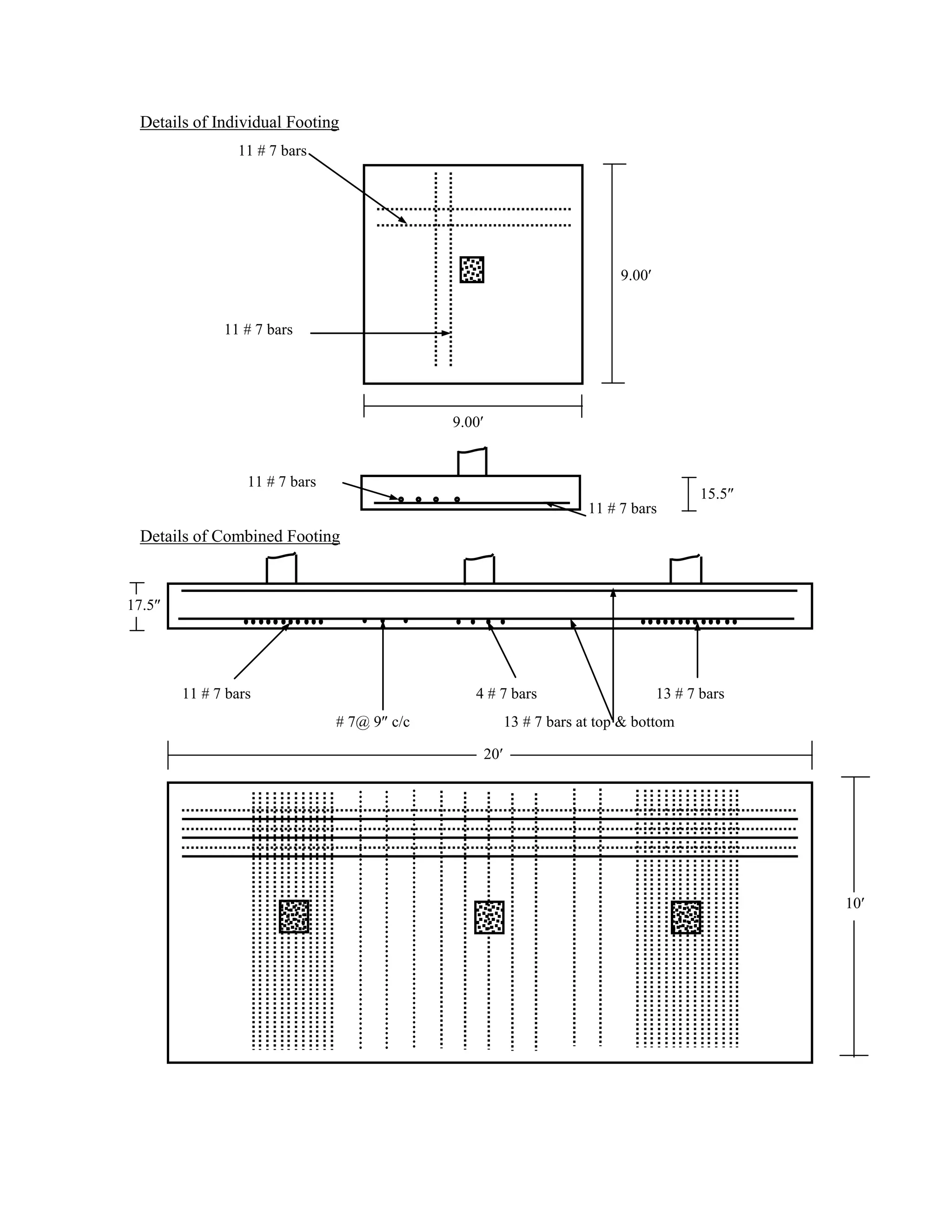 Details of Individual Footing
11 # 7 bars
9.00
11 # 7 bars
9.00
11 # 7 bars
11 # 7 bars
Details of Combined Footing
11 # 7 bars 4 # 7 bars 13 # 7 bars
# 7@ 9 c/c 13 # 7 bars at top & bottom
15.5
10
20
17.5
 