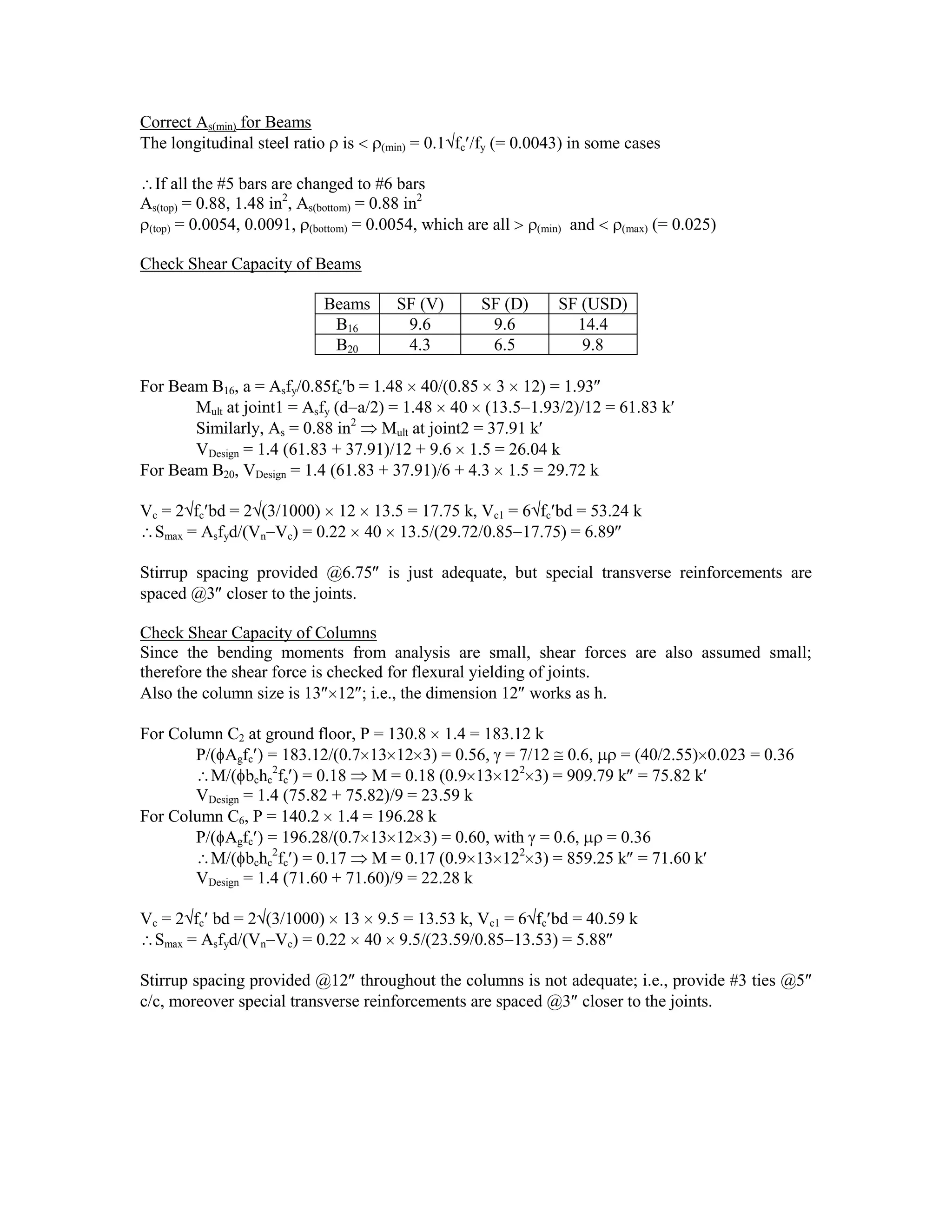 Correct As(min) for Beams
The longitudinal steel ratio is (min) = 0.1 fc /fy (= 0.0043) in some cases
If all the #5 bars are changed to #6 bars
As(top) = 0.88, 1.48 in2
, As(bottom) = 0.88 in2
(top) = 0.0054, 0.0091, (bottom) = 0.0054, which are all (min) and (max) (= 0.025)
Check Shear Capacity of Beams
Beams SF (V) SF (D) SF (USD)
B16 9.6 9.6 14.4
B20 4.3 6.5 9.8
For Beam B16, a = Asfy/0.85fc b = 1.48 40/(0.85 3 12) = 1.93
Mult at joint1 = Asfy (d a/2) = 1.48 40 (13.5 1.93/2)/12 = 61.83 k
Similarly, As = 0.88 in2
Mult at joint2 = 37.91 k
VDesign = 1.4 (61.83 + 37.91)/12 + 9.6 1.5 = 26.04 k
For Beam B20, VDesign = 1.4 (61.83 + 37.91)/6 + 4.3 1.5 = 29.72 k
Vc = 2 fc bd = 2 (3/1000) 12 13.5 = 17.75 k, Vc1 = 6 fc bd = 53.24 k
Smax = Asfyd/(Vn Vc) = 0.22 40 13.5/(29.72/0.85 17.75) = 6.89
Stirrup spacing provided @6.75 is just adequate, but special transverse reinforcements are
spaced @3 closer to the joints.
Check Shear Capacity of Columns
Since the bending moments from analysis are small, shear forces are also assumed small;
therefore the shear force is checked for flexural yielding of joints.
Also the column size is 13 12 ; i.e., the dimension 12 works as h.
For Column C2 at ground floor, P = 130.8 1.4 = 183.12 k
P/( Agfc ) = 183.12/(0.7 13 12 3) = 0.56, = 7/12 0.6, = (40/2.55) 0.023 = 0.36
M/( bchc
2
fc ) = 0.18 M = 0.18 (0.9 13 122
3) = 909.79 k = 75.82 k
VDesign = 1.4 (75.82 + 75.82)/9 = 23.59 k
For Column C6, P = 140.2 1.4 = 196.28 k
P/( Agfc ) = 196.28/(0.7 13 12 3) = 0.60, with = 0.6, = 0.36
M/( bchc
2
fc ) = 0.17 M = 0.17 (0.9 13 122
3) = 859.25 k = 71.60 k
VDesign = 1.4 (71.60 + 71.60)/9 = 22.28 k
Vc = 2 fc bd = 2 (3/1000) 13 9.5 = 13.53 k, Vc1 = 6 fc bd = 40.59 k
Smax = Asfyd/(Vn Vc) = 0.22 40 9.5/(23.59/0.85 13.53) = 5.88
Stirrup spacing provided @12 throughout the columns is not adequate; i.e., provide #3 ties @5
c/c, moreover special transverse reinforcements are spaced @3 closer to the joints.
 