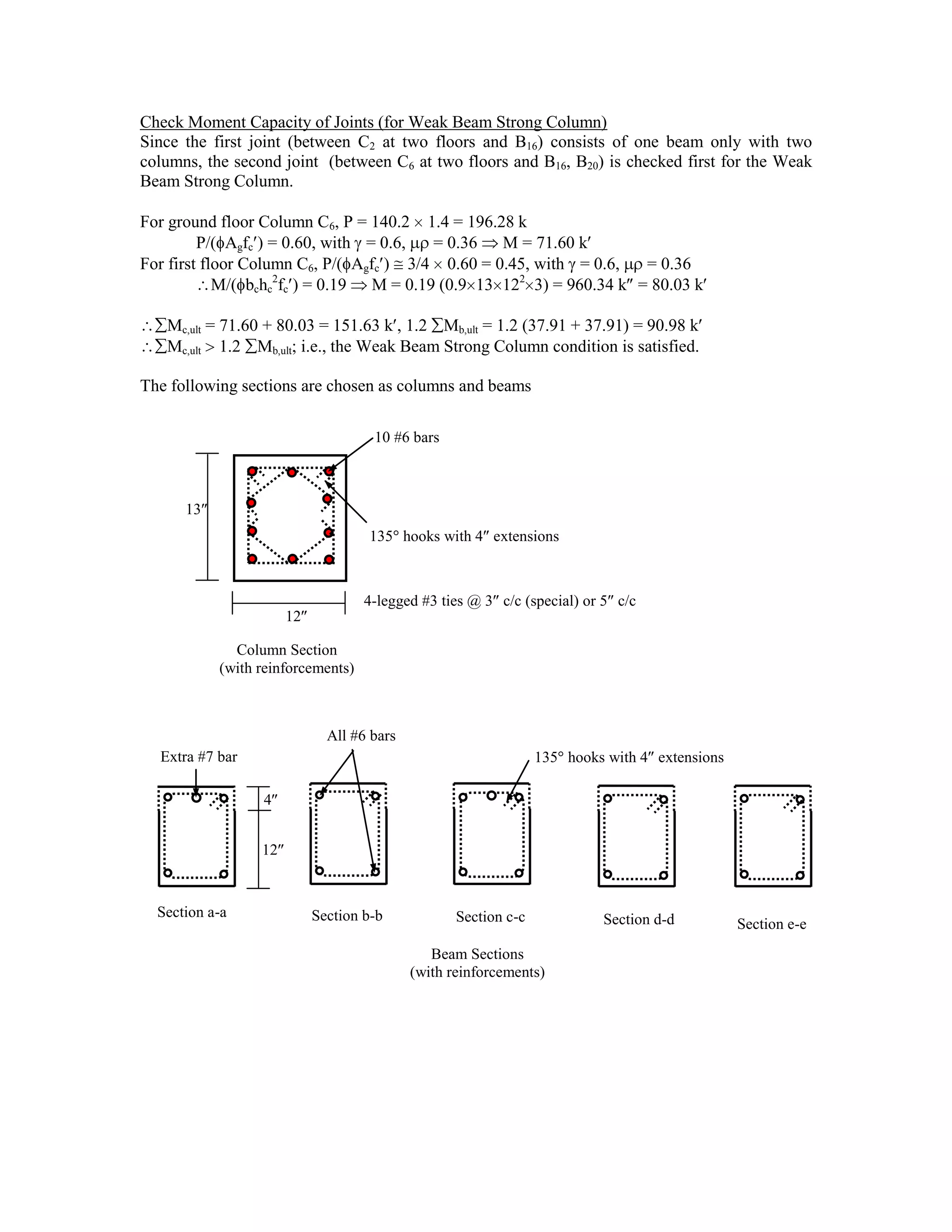 Check Moment Capacity of Joints (for Weak Beam Strong Column)
Since the first joint (between C2 at two floors and B16) consists of one beam only with two
columns, the second joint (between C6 at two floors and B16, B20) is checked first for the Weak
Beam Strong Column.
For ground floor Column C6, P = 140.2 1.4 = 196.28 k
P/( Agfc ) = 0.60, with = 0.6, = 0.36 M = 71.60 k
For first floor Column C6, P/( Agfc ) 3/4 0.60 = 0.45, with = 0.6, = 0.36
M/( bchc
2
fc ) = 0.19 M = 0.19 (0.9 13 122
3) = 960.34 k = 80.03 k
Mc,ult = 71.60 + 80.03 = 151.63 k , 1.2 Mb,ult = 1.2 (37.91 + 37.91) = 90.98 k
Mc,ult 1.2 Mb,ult; i.e., the Weak Beam Strong Column condition is satisfied.
The following sections are chosen as columns and beams
12
10 #6 bars
4-legged #3 ties @ 3 c/c (special) or 5 c/c
Column Section
(with reinforcements)
13
135 hooks with 4 extensions
Beam Sections
(with reinforcements)
Section a-a Section b-b Section c-c Section d-d Section e-e
12
4
All #6 bars
Extra #7 bar 135 hooks with 4 extensions
 