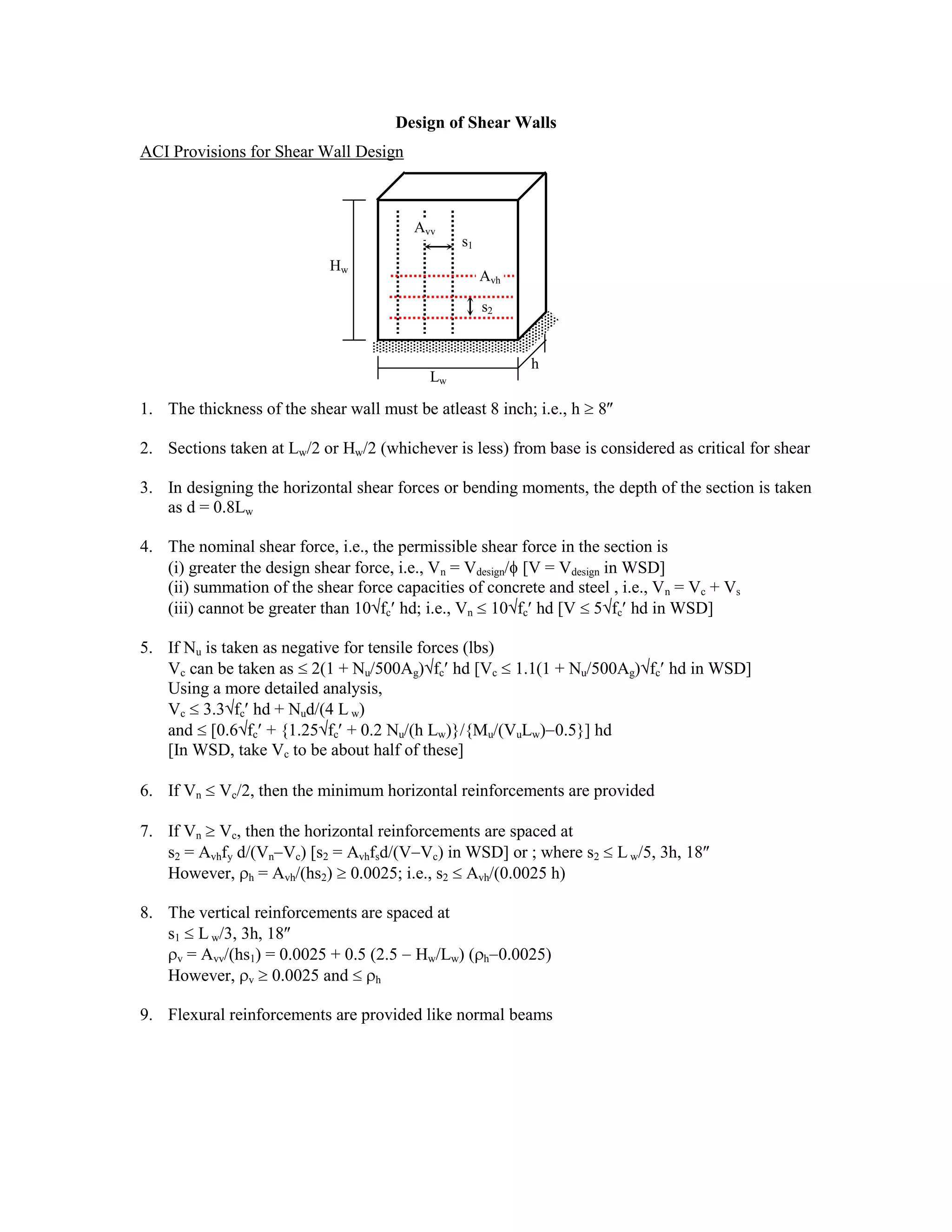 Design of Shear Walls
ACI Provisions for Shear Wall Design
1. The thickness of the shear wall must be atleast 8 inch; i.e., h 8
2. Sections taken at Lw/2 or Hw/2 (whichever is less) from base is considered as critical for shear
3. In designing the horizontal shear forces or bending moments, the depth of the section is taken
as d = 0.8Lw
4. The nominal shear force, i.e., the permissible shear force in the section is
(i) greater the design shear force, i.e., Vn = Vdesign/ [V = Vdesign in WSD]
(ii) summation of the shear force capacities of concrete and steel , i.e., Vn = Vc + Vs
(iii) cannot be greater than 10 fc hd; i.e., Vn 10 fc hd [V 5 fc hd in WSD]
5. If Nu is taken as negative for tensile forces (lbs)
Vc can be taken as 2(1 + Nu/500Ag) fc hd [Vc 1.1(1 + Nu/500Ag) fc hd in WSD]
Using a more detailed analysis,
Vc 3.3 fc hd + Nud/(4 L w)
and [0.6 fc + {1.25 fc + 0.2 Nu/(h Lw)}/{Mu/(VuLw) 0.5}] hd
[In WSD, take Vc to be about half of these]
6. If Vn Vc/2, then the minimum horizontal reinforcements are provided
7. If Vn Vc, then the horizontal reinforcements are spaced at
s2 = Avhfy d/(Vn Vc) [s2 = Avhfsd/(V Vc) in WSD] or ; where s2 Lw/5, 3h, 18
However, h = Avh/(hs2) 0.0025; i.e., s2 Avh/(0.0025 h)
8. The vertical reinforcements are spaced at
s1 L w/3, 3h, 18
v = Avv/(hs1) = 0.0025 + 0.5 (2.5 Hw/Lw) ( h 0.0025)
However, v 0.0025 and h
9. Flexural reinforcements are provided like normal beams
h
Lw
Hw
s1
s2
Avv
Avh
 