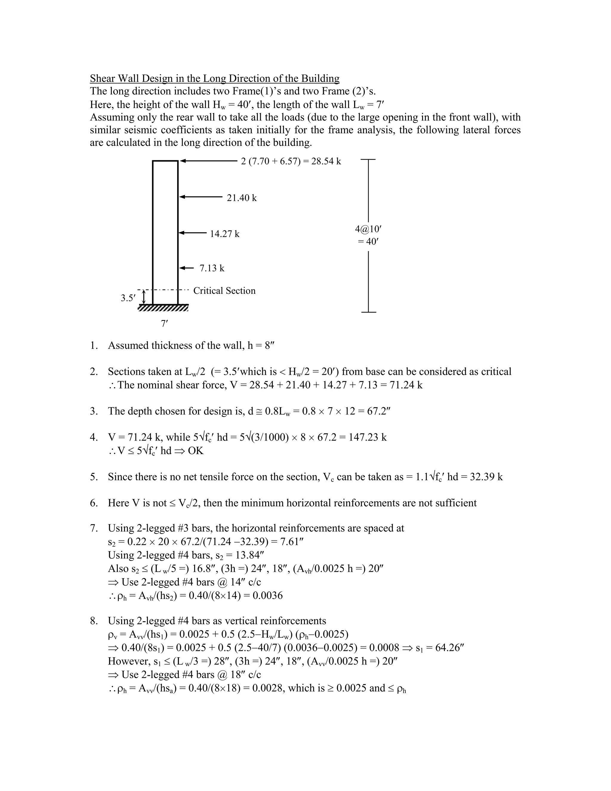 Shear Wall Design in the Long Direction of the Building
The long direction includes two Frame(1)’s and two Frame (2)’s.
Here, the height of the wall Hw = 40 , the length of the wall Lw = 7
Assuming only the rear wall to take all the loads (due to the large opening in the front wall), with
similar seismic coefficients as taken initially for the frame analysis, the following lateral forces
are calculated in the long direction of the building.
1. Assumed thickness of the wall, h = 8
2. Sections taken at Lw/2 (= 3.5 which is Hw/2 = 20 ) from base can be considered as critical
The nominal shear force, V = 28.54 + 21.40 + 14.27 + 7.13 = 71.24 k
3. The depth chosen for design is, d 0.8Lw = 0.8 7 12 = 67.2
4. V = 71.24 k, while 5 fc hd = 5 (3/1000) 8 67.2 = 147.23 k
V 5 fc hd OK
5. Since there is no net tensile force on the section, Vc can be taken as = 1.1 fc hd = 32.39 k
6. Here V is not Vc/2, then the minimum horizontal reinforcements are not sufficient
7. Using 2-legged #3 bars, the horizontal reinforcements are spaced at
s2 = 0.22 20 67.2/(71.24 32.39) = 7.61
Using 2-legged #4 bars, s2 = 13.84
Also s2 (Lw/5 =) 16.8 , (3h =) 24 , 18 , (Avh/0.0025 h =) 20
Use 2-legged #4 bars @ 14 c/c
h = Avh/(hs2) = 0.40/(8 14) = 0.0036
8. Using 2-legged #4 bars as vertical reinforcements
v = Avv/(hs1) = 0.0025 + 0.5 (2.5 Hw/Lw) ( h 0.0025)
0.40/(8s1) = 0.0025 + 0.5 (2.5 40/7) (0.0036 0.0025) = 0.0008 s1 = 64.26
However, s1 (L w/3 =) 28 , (3h =) 24 , 18 , (Avv/0.0025 h =) 20
Use 2-legged #4 bars @ 18 c/c
h = Avv/(hsa) = 0.40/(8 18) = 0.0028, which is 0.0025 and h
2 (7.70 + 6.57) = 28.54 k
21.40 k
14.27 k
7.13 k
3.5
7
4@10
= 40
Critical Section
 