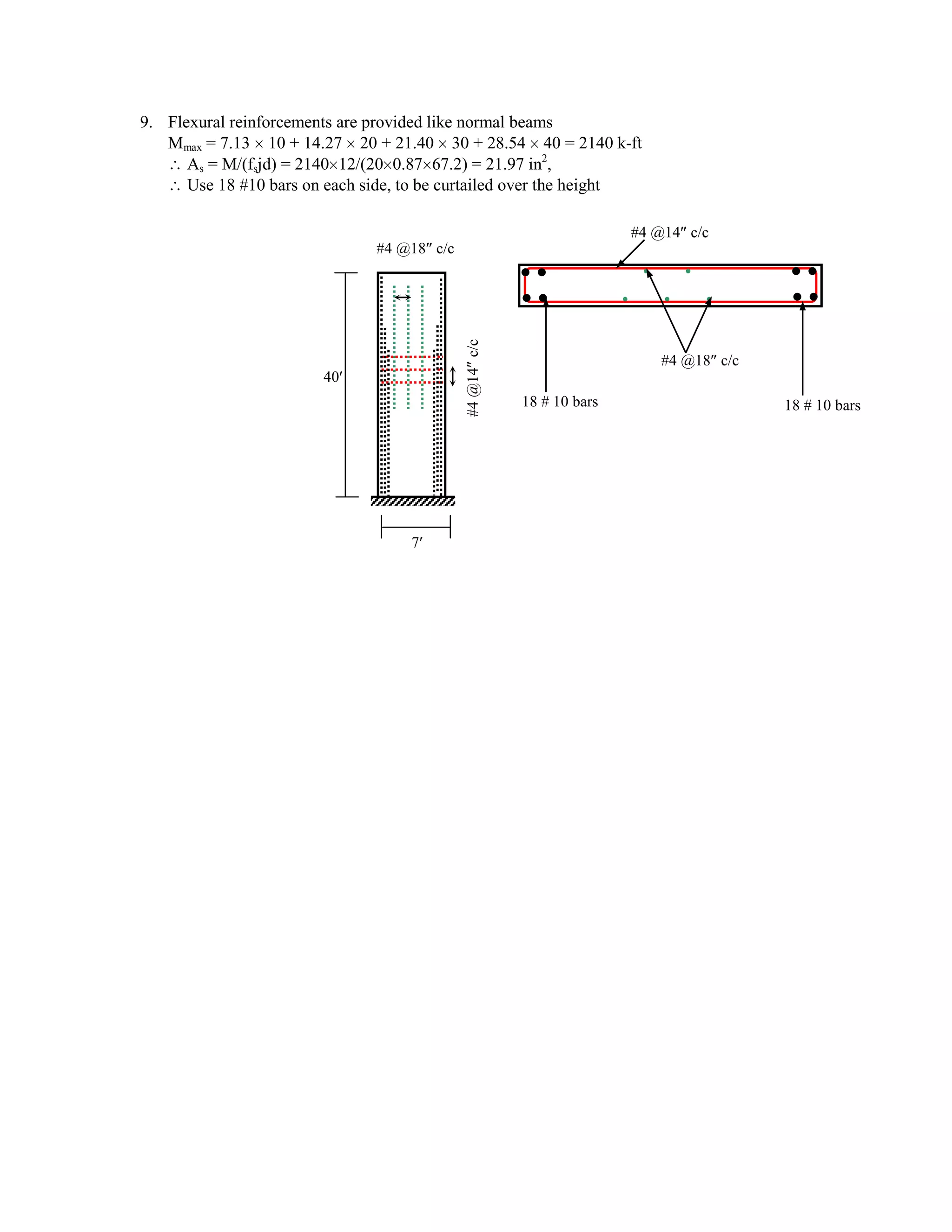 9. Flexural reinforcements are provided like normal beams
Mmax = 7.13 10 + 14.27 20 + 21.40 30 + 28.54 40 = 2140 k-ft
As = M/(fsjd) = 2140 12/(20 0.87 67.2) = 21.97 in2
,
Use 18 #10 bars on each side, to be curtailed over the height
7
40
#4@14c/c
#4 @14 c/c
#4 @18 c/c
#4 @18 c/c
18 # 10 bars 18 # 10 bars
 