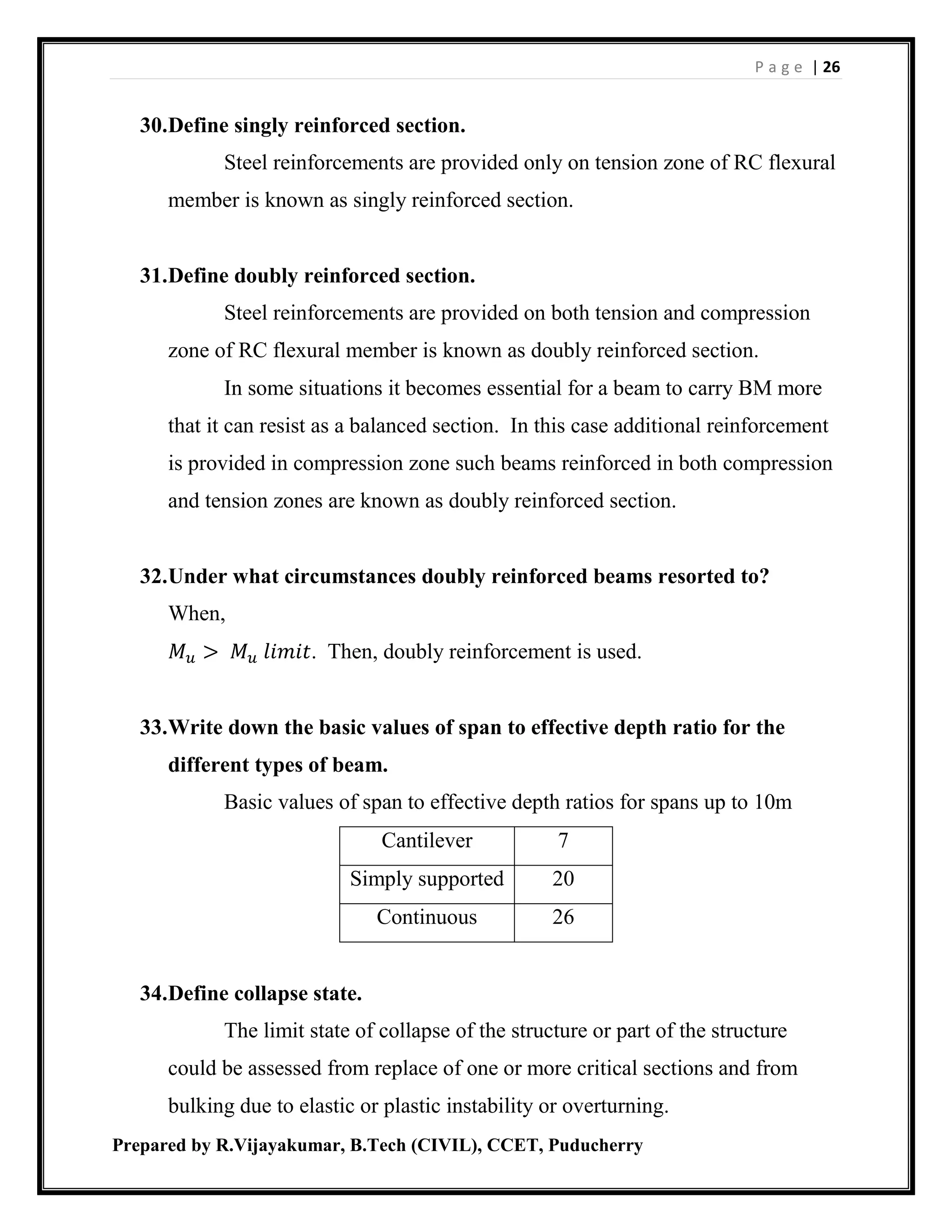 P a g e | 26
Prepared by R.Vijayakumar, B.Tech (CIVIL), CCET, Puducherry
30.Define singly reinforced section.
Steel reinforcements are provided only on tension zone of RC flexural
member is known as singly reinforced section.
31.Define doubly reinforced section.
Steel reinforcements are provided on both tension and compression
zone of RC flexural member is known as doubly reinforced section.
In some situations it becomes essential for a beam to carry BM more
that it can resist as a balanced section. In this case additional reinforcement
is provided in compression zone such beams reinforced in both compression
and tension zones are known as doubly reinforced section.
32.Under what circumstances doubly reinforced beams resorted to?
When,
𝑀 𝑢 > 𝑀 𝑢 𝑙𝑖𝑚𝑖𝑡. Then, doubly reinforcement is used.
33.Write down the basic values of span to effective depth ratio for the
different types of beam.
Basic values of span to effective depth ratios for spans up to 10m
Cantilever 7
Simply supported 20
Continuous 26
34.Define collapse state.
The limit state of collapse of the structure or part of the structure
could be assessed from replace of one or more critical sections and from
bulking due to elastic or plastic instability or overturning.
 