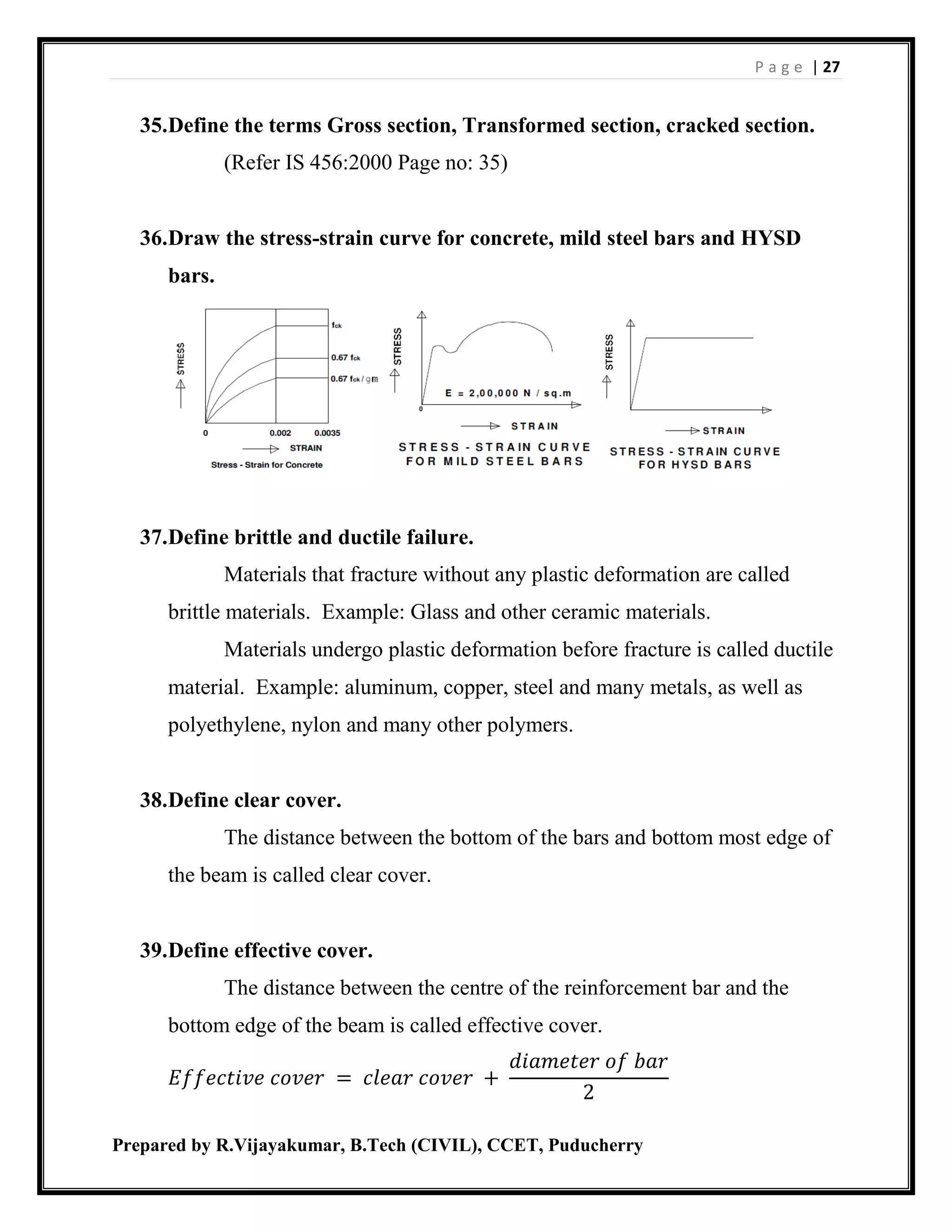 P a g e | 27
Prepared by R.Vijayakumar, B.Tech (CIVIL), CCET, Puducherry
35.Define the terms Gross section, Transformed section, cracked section.
(Refer IS 456:2000 Page no: 35)
36.Draw the stress-strain curve for concrete, mild steel bars and HYSD
bars.
37.Define brittle and ductile failure.
Materials that fracture without any plastic deformation are called
brittle materials. Example: Glass and other ceramic materials.
Materials undergo plastic deformation before fracture is called ductile
material. Example: aluminum, copper, steel and many metals, as well as
polyethylene, nylon and many other polymers.
38.Define clear cover.
The distance between the bottom of the bars and bottom most edge of
the beam is called clear cover.
39.Define effective cover.
The distance between the centre of the reinforcement bar and the
bottom edge of the beam is called effective cover.
𝐸𝑓𝑓𝑒𝑐𝑡𝑖𝑣𝑒 𝑐𝑜𝑣𝑒𝑟 = 𝑐𝑙𝑒𝑎𝑟 𝑐𝑜𝑣𝑒𝑟 +
𝑑𝑖𝑎𝑚𝑒𝑡𝑒𝑟 𝑜𝑓 𝑏𝑎𝑟
2
 