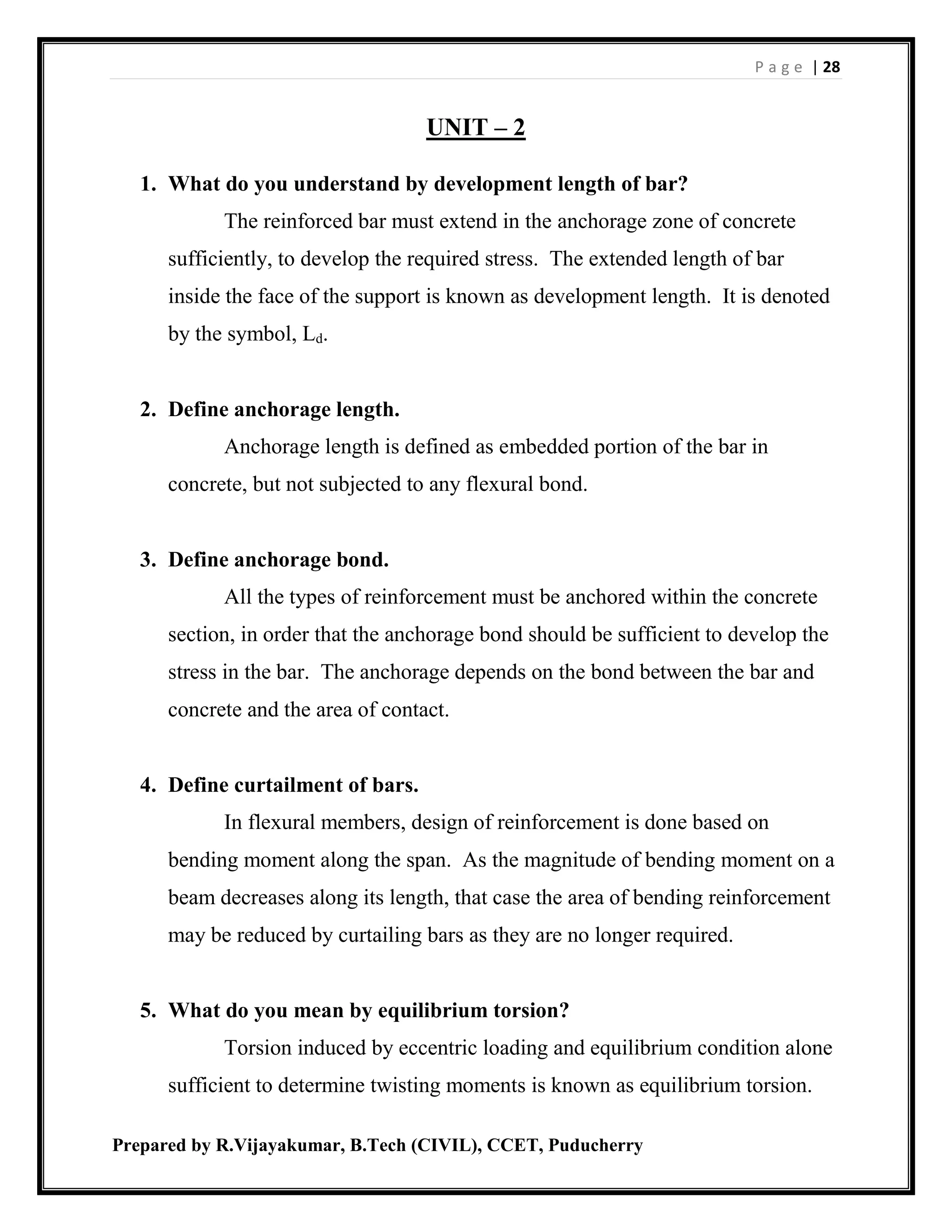 P a g e | 28
Prepared by R.Vijayakumar, B.Tech (CIVIL), CCET, Puducherry
UNIT – 2
1. What do you understand by development length of bar?
The reinforced bar must extend in the anchorage zone of concrete
sufficiently, to develop the required stress. The extended length of bar
inside the face of the support is known as development length. It is denoted
by the symbol, Ld.
2. Define anchorage length.
Anchorage length is defined as embedded portion of the bar in
concrete, but not subjected to any flexural bond.
3. Define anchorage bond.
All the types of reinforcement must be anchored within the concrete
section, in order that the anchorage bond should be sufficient to develop the
stress in the bar. The anchorage depends on the bond between the bar and
concrete and the area of contact.
4. Define curtailment of bars.
In flexural members, design of reinforcement is done based on
bending moment along the span. As the magnitude of bending moment on a
beam decreases along its length, that case the area of bending reinforcement
may be reduced by curtailing bars as they are no longer required.
5. What do you mean by equilibrium torsion?
Torsion induced by eccentric loading and equilibrium condition alone
sufficient to determine twisting moments is known as equilibrium torsion.
 