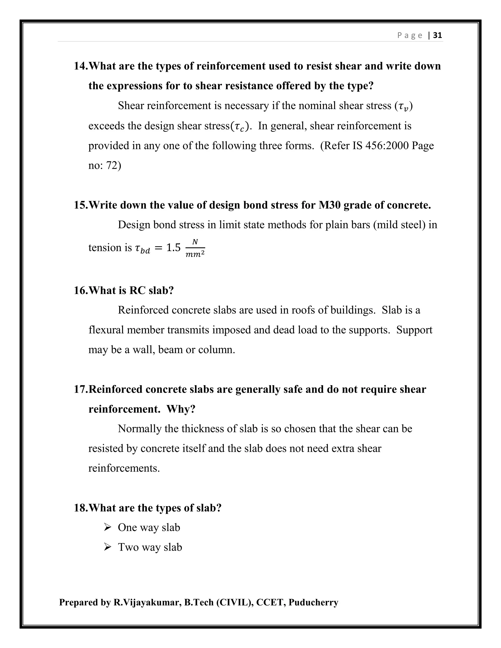P a g e | 31
Prepared by R.Vijayakumar, B.Tech (CIVIL), CCET, Puducherry
14.What are the types of reinforcement used to resist shear and write down
the expressions for to shear resistance offered by the type?
Shear reinforcement is necessary if the nominal shear stress (𝜏 𝑣)
exceeds the design shear stress(𝜏 𝑐). In general, shear reinforcement is
provided in any one of the following three forms. (Refer IS 456:2000 Page
no: 72)
15.Write down the value of design bond stress for M30 grade of concrete.
Design bond stress in limit state methods for plain bars (mild steel) in
tension is 𝜏 𝑏𝑑 = 1.5
𝑁
𝑚𝑚2
16.What is RC slab?
Reinforced concrete slabs are used in roofs of buildings. Slab is a
flexural member transmits imposed and dead load to the supports. Support
may be a wall, beam or column.
17.Reinforced concrete slabs are generally safe and do not require shear
reinforcement. Why?
Normally the thickness of slab is so chosen that the shear can be
resisted by concrete itself and the slab does not need extra shear
reinforcements.
18.What are the types of slab?
 One way slab
 Two way slab
 