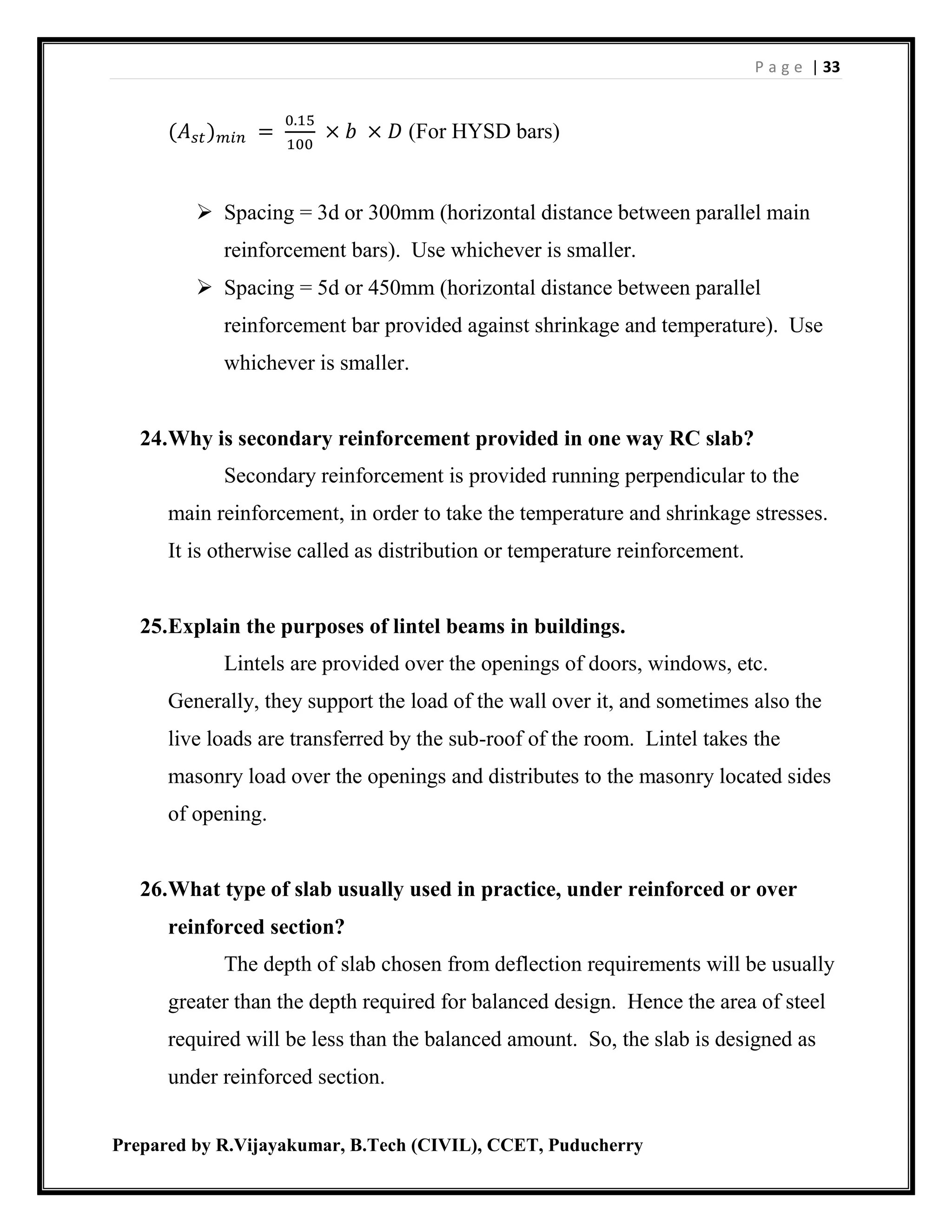 P a g e | 33
Prepared by R.Vijayakumar, B.Tech (CIVIL), CCET, Puducherry
(𝐴 𝑠𝑡) 𝑚𝑖𝑛 =
0.15
100
× 𝑏 × 𝐷 (For HYSD bars)
 Spacing = 3d or 300mm (horizontal distance between parallel main
reinforcement bars). Use whichever is smaller.
 Spacing = 5d or 450mm (horizontal distance between parallel
reinforcement bar provided against shrinkage and temperature). Use
whichever is smaller.
24.Why is secondary reinforcement provided in one way RC slab?
Secondary reinforcement is provided running perpendicular to the
main reinforcement, in order to take the temperature and shrinkage stresses.
It is otherwise called as distribution or temperature reinforcement.
25.Explain the purposes of lintel beams in buildings.
Lintels are provided over the openings of doors, windows, etc.
Generally, they support the load of the wall over it, and sometimes also the
live loads are transferred by the sub-roof of the room. Lintel takes the
masonry load over the openings and distributes to the masonry located sides
of opening.
26.What type of slab usually used in practice, under reinforced or over
reinforced section?
The depth of slab chosen from deflection requirements will be usually
greater than the depth required for balanced design. Hence the area of steel
required will be less than the balanced amount. So, the slab is designed as
under reinforced section.
 