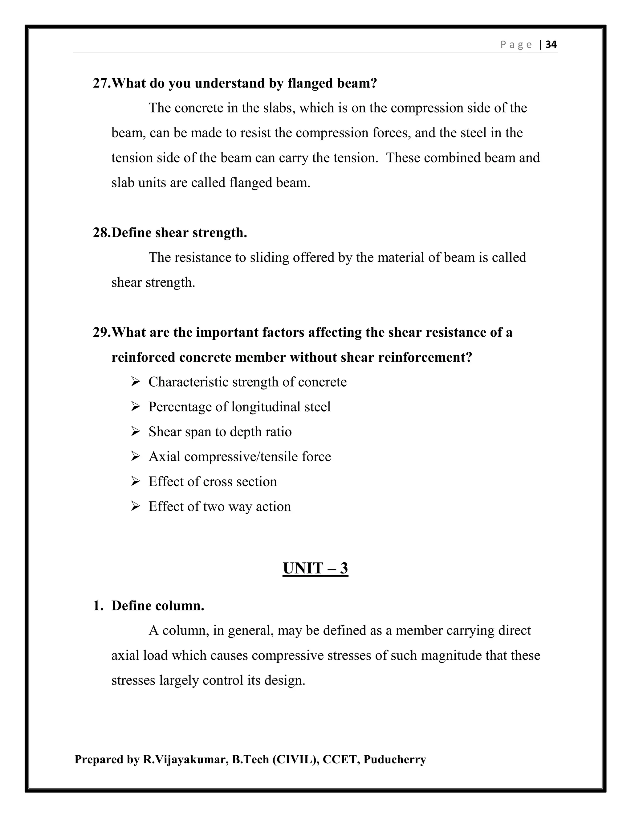 P a g e | 34
Prepared by R.Vijayakumar, B.Tech (CIVIL), CCET, Puducherry
27.What do you understand by flanged beam?
The concrete in the slabs, which is on the compression side of the
beam, can be made to resist the compression forces, and the steel in the
tension side of the beam can carry the tension. These combined beam and
slab units are called flanged beam.
28.Define shear strength.
The resistance to sliding offered by the material of beam is called
shear strength.
29.What are the important factors affecting the shear resistance of a
reinforced concrete member without shear reinforcement?
 Characteristic strength of concrete
 Percentage of longitudinal steel
 Shear span to depth ratio
 Axial compressive/tensile force
 Effect of cross section
 Effect of two way action
UNIT – 3
1. Define column.
A column, in general, may be defined as a member carrying direct
axial load which causes compressive stresses of such magnitude that these
stresses largely control its design.
 