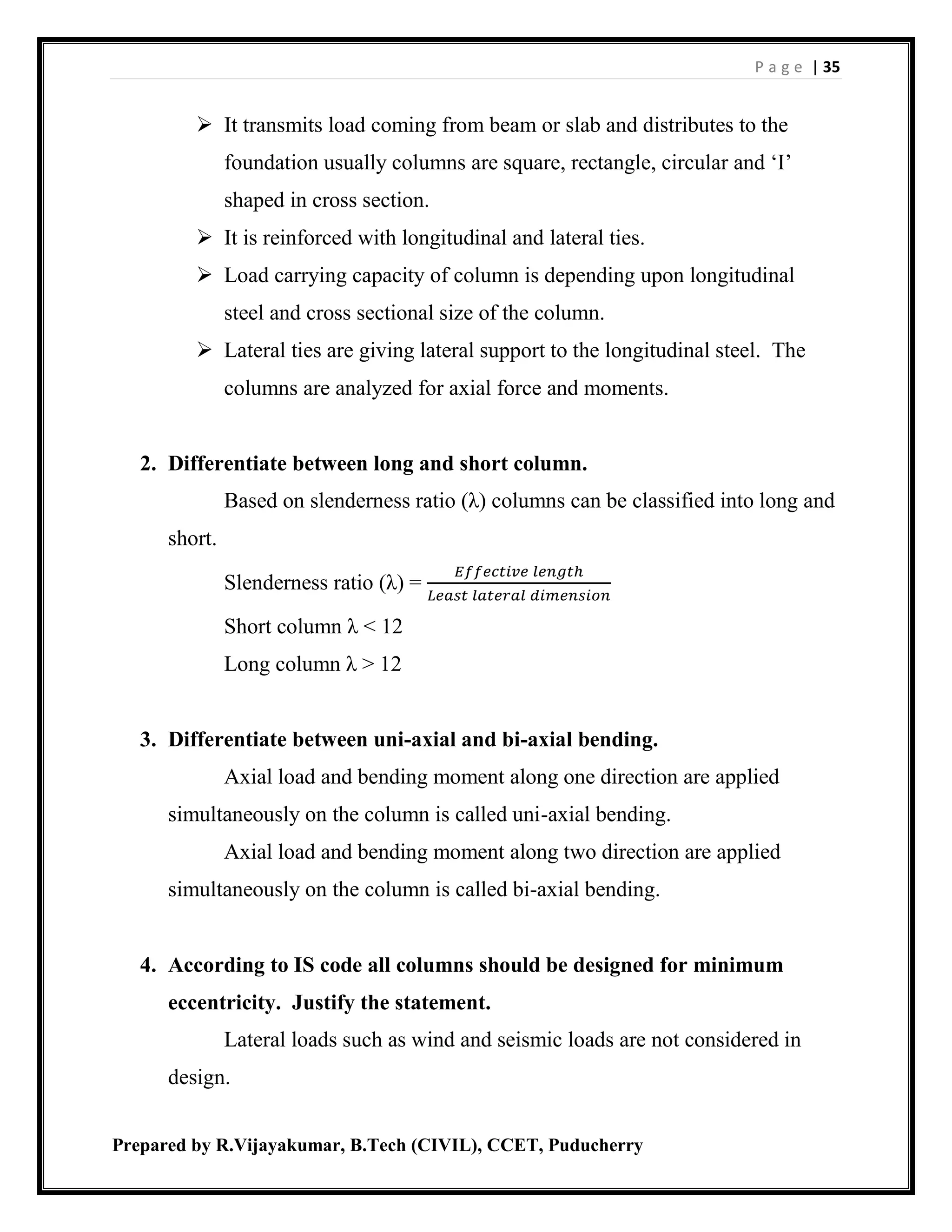 P a g e | 35
Prepared by R.Vijayakumar, B.Tech (CIVIL), CCET, Puducherry
 It transmits load coming from beam or slab and distributes to the
foundation usually columns are square, rectangle, circular and ‘I’
shaped in cross section.
 It is reinforced with longitudinal and lateral ties.
 Load carrying capacity of column is depending upon longitudinal
steel and cross sectional size of the column.
 Lateral ties are giving lateral support to the longitudinal steel. The
columns are analyzed for axial force and moments.
2. Differentiate between long and short column.
Based on slenderness ratio (λ) columns can be classified into long and
short.
Slenderness ratio (λ) =
𝐸𝑓𝑓𝑒𝑐𝑡𝑖𝑣𝑒 𝑙𝑒𝑛𝑔𝑡ℎ
𝐿𝑒𝑎𝑠𝑡 𝑙𝑎𝑡𝑒𝑟𝑎𝑙 𝑑𝑖𝑚𝑒𝑛𝑠𝑖𝑜𝑛
Short column λ < 12
Long column λ > 12
3. Differentiate between uni-axial and bi-axial bending.
Axial load and bending moment along one direction are applied
simultaneously on the column is called uni-axial bending.
Axial load and bending moment along two direction are applied
simultaneously on the column is called bi-axial bending.
4. According to IS code all columns should be designed for minimum
eccentricity. Justify the statement.
Lateral loads such as wind and seismic loads are not considered in
design.
 