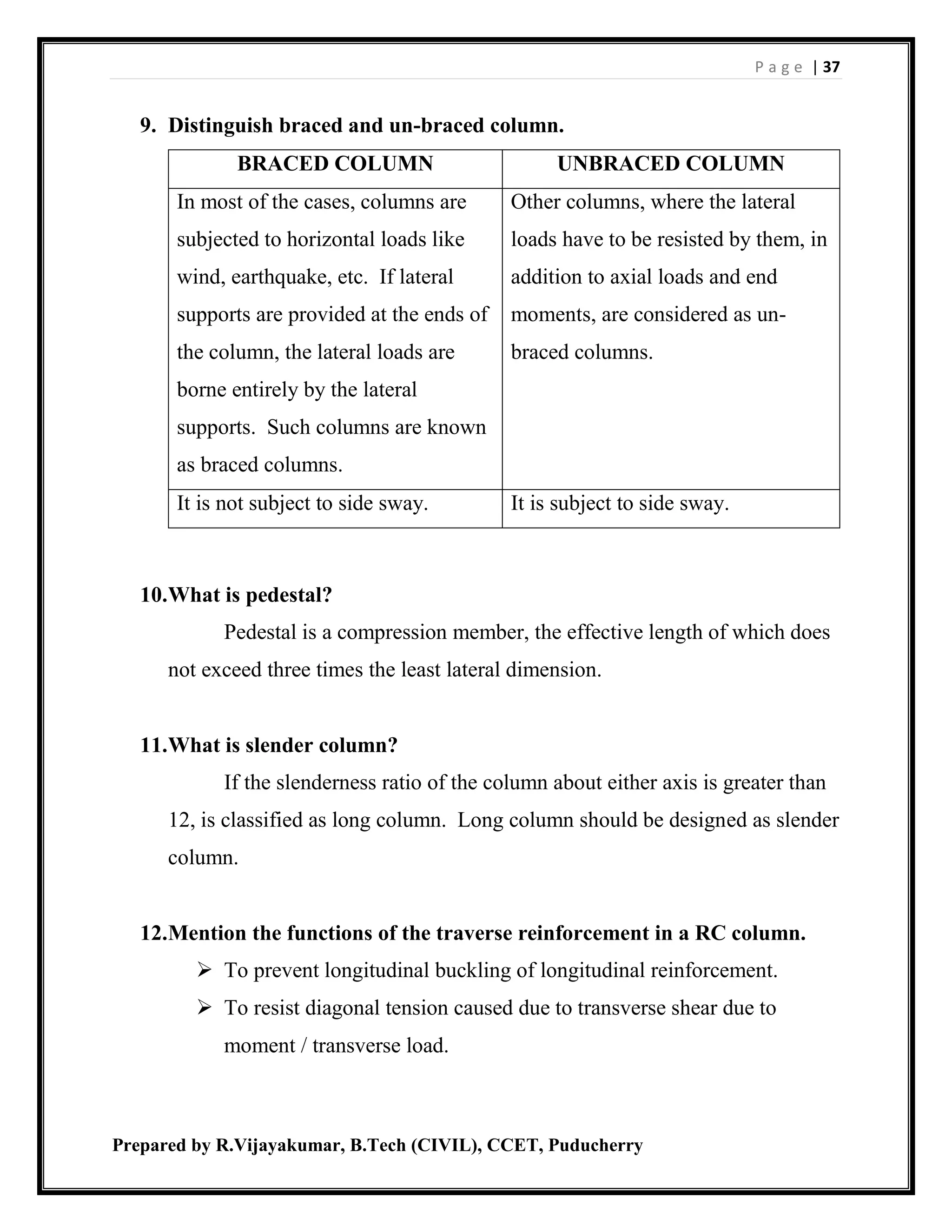 P a g e | 37
Prepared by R.Vijayakumar, B.Tech (CIVIL), CCET, Puducherry
9. Distinguish braced and un-braced column.
BRACED COLUMN UNBRACED COLUMN
In most of the cases, columns are
subjected to horizontal loads like
wind, earthquake, etc. If lateral
supports are provided at the ends of
the column, the lateral loads are
borne entirely by the lateral
supports. Such columns are known
as braced columns.
Other columns, where the lateral
loads have to be resisted by them, in
addition to axial loads and end
moments, are considered as un-
braced columns.
It is not subject to side sway. It is subject to side sway.
10.What is pedestal?
Pedestal is a compression member, the effective length of which does
not exceed three times the least lateral dimension.
11.What is slender column?
If the slenderness ratio of the column about either axis is greater than
12, is classified as long column. Long column should be designed as slender
column.
12.Mention the functions of the traverse reinforcement in a RC column.
 To prevent longitudinal buckling of longitudinal reinforcement.
 To resist diagonal tension caused due to transverse shear due to
moment / transverse load.
 