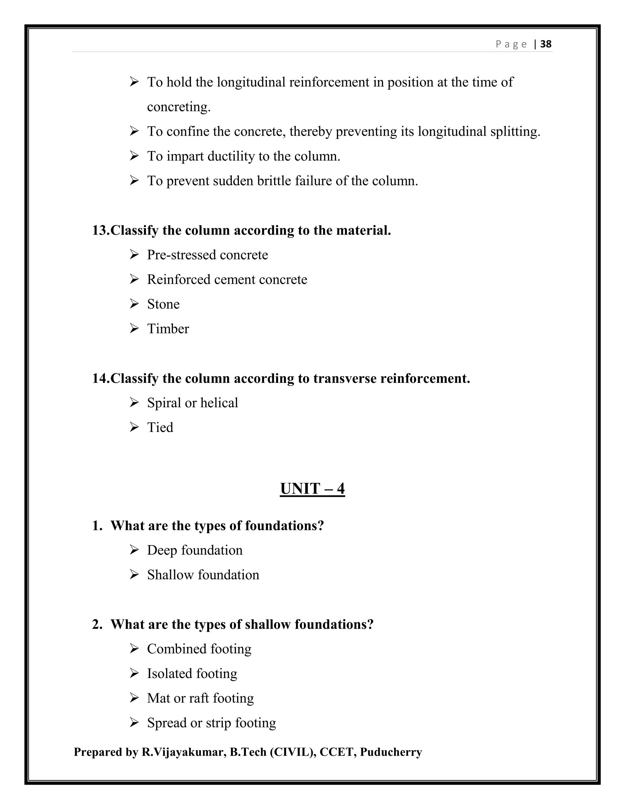 P a g e | 38
Prepared by R.Vijayakumar, B.Tech (CIVIL), CCET, Puducherry
 To hold the longitudinal reinforcement in position at the time of
concreting.
 To confine the concrete, thereby preventing its longitudinal splitting.
 To impart ductility to the column.
 To prevent sudden brittle failure of the column.
13.Classify the column according to the material.
 Pre-stressed concrete
 Reinforced cement concrete
 Stone
 Timber
14.Classify the column according to transverse reinforcement.
 Spiral or helical
 Tied
UNIT – 4
1. What are the types of foundations?
 Deep foundation
 Shallow foundation
2. What are the types of shallow foundations?
 Combined footing
 Isolated footing
 Mat or raft footing
 Spread or strip footing
 