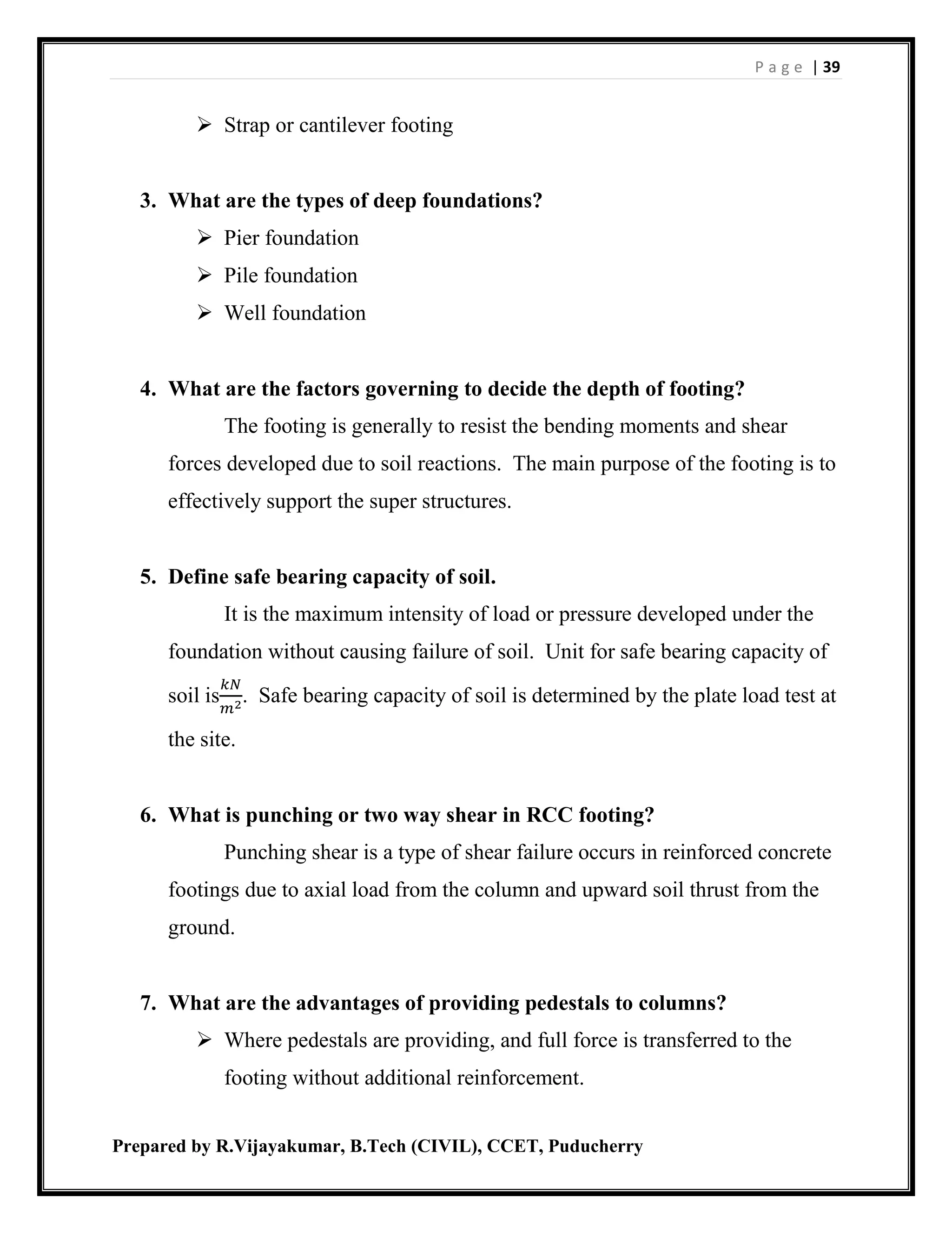 P a g e | 39
Prepared by R.Vijayakumar, B.Tech (CIVIL), CCET, Puducherry
 Strap or cantilever footing
3. What are the types of deep foundations?
 Pier foundation
 Pile foundation
 Well foundation
4. What are the factors governing to decide the depth of footing?
The footing is generally to resist the bending moments and shear
forces developed due to soil reactions. The main purpose of the footing is to
effectively support the super structures.
5. Define safe bearing capacity of soil.
It is the maximum intensity of load or pressure developed under the
foundation without causing failure of soil. Unit for safe bearing capacity of
soil is
𝑘𝑁
𝑚2
. Safe bearing capacity of soil is determined by the plate load test at
the site.
6. What is punching or two way shear in RCC footing?
Punching shear is a type of shear failure occurs in reinforced concrete
footings due to axial load from the column and upward soil thrust from the
ground.
7. What are the advantages of providing pedestals to columns?
 Where pedestals are providing, and full force is transferred to the
footing without additional reinforcement.
 