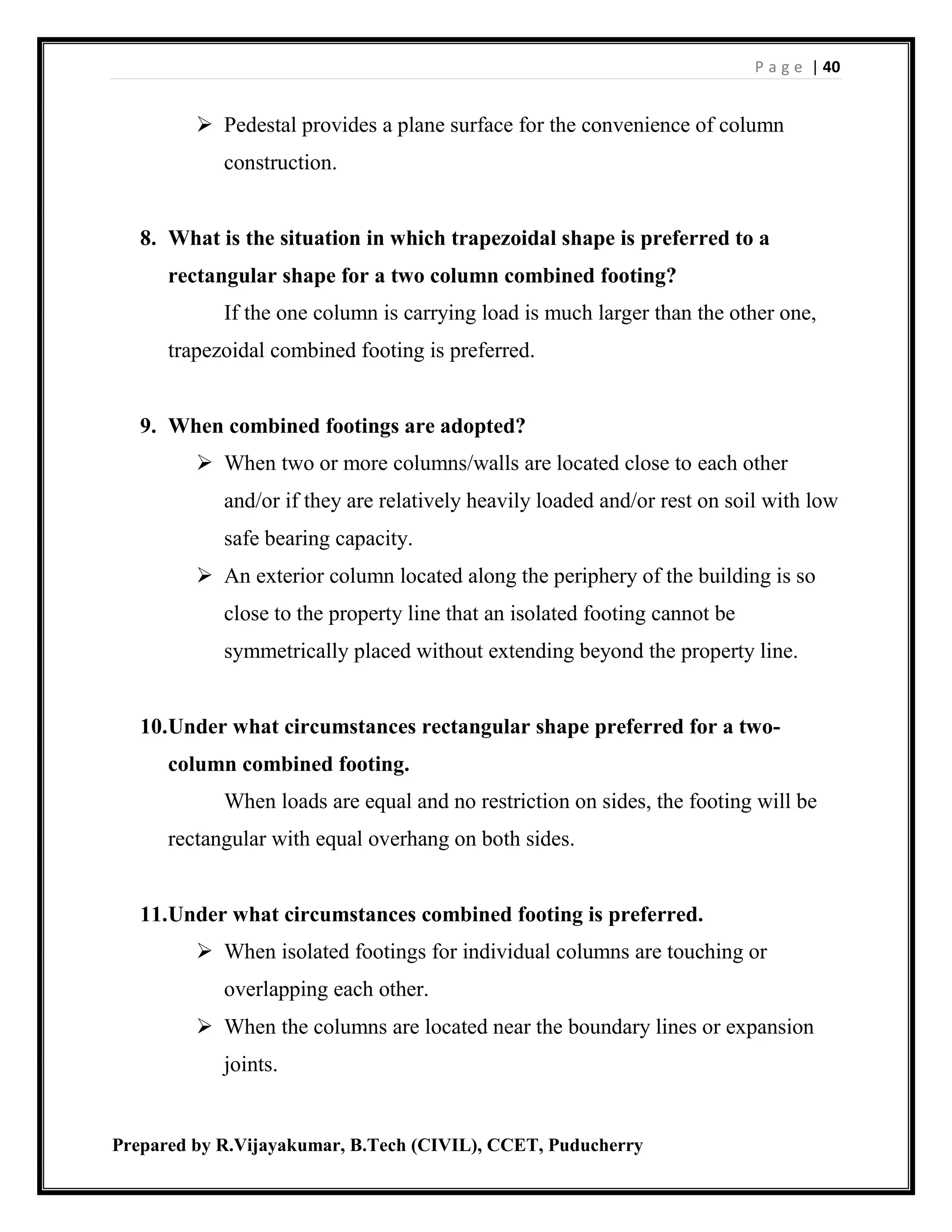 P a g e | 40
Prepared by R.Vijayakumar, B.Tech (CIVIL), CCET, Puducherry
 Pedestal provides a plane surface for the convenience of column
construction.
8. What is the situation in which trapezoidal shape is preferred to a
rectangular shape for a two column combined footing?
If the one column is carrying load is much larger than the other one,
trapezoidal combined footing is preferred.
9. When combined footings are adopted?
 When two or more columns/walls are located close to each other
and/or if they are relatively heavily loaded and/or rest on soil with low
safe bearing capacity.
 An exterior column located along the periphery of the building is so
close to the property line that an isolated footing cannot be
symmetrically placed without extending beyond the property line.
10.Under what circumstances rectangular shape preferred for a two-
column combined footing.
When loads are equal and no restriction on sides, the footing will be
rectangular with equal overhang on both sides.
11.Under what circumstances combined footing is preferred.
 When isolated footings for individual columns are touching or
overlapping each other.
 When the columns are located near the boundary lines or expansion
joints.
 
