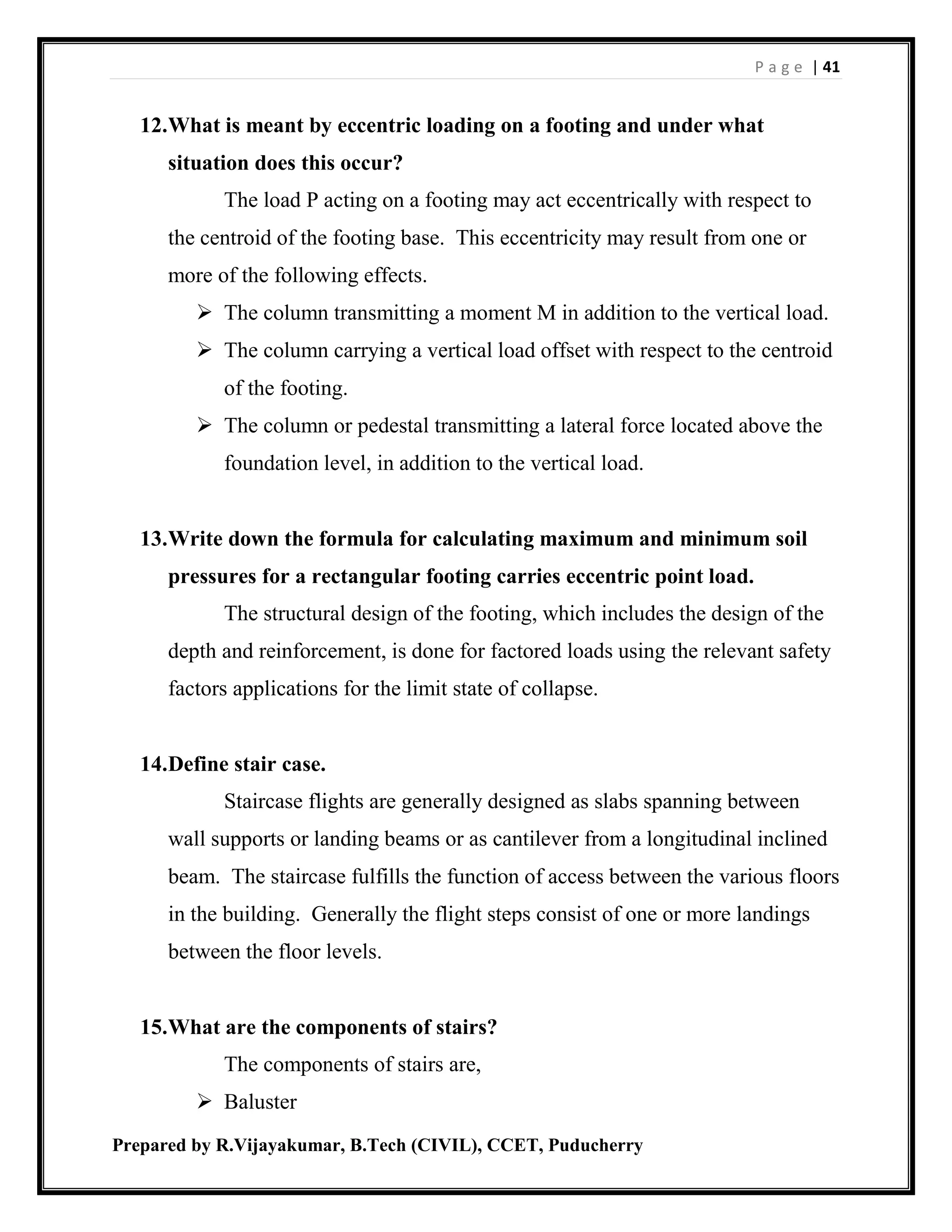 P a g e | 41
Prepared by R.Vijayakumar, B.Tech (CIVIL), CCET, Puducherry
12.What is meant by eccentric loading on a footing and under what
situation does this occur?
The load P acting on a footing may act eccentrically with respect to
the centroid of the footing base. This eccentricity may result from one or
more of the following effects.
 The column transmitting a moment M in addition to the vertical load.
 The column carrying a vertical load offset with respect to the centroid
of the footing.
 The column or pedestal transmitting a lateral force located above the
foundation level, in addition to the vertical load.
13.Write down the formula for calculating maximum and minimum soil
pressures for a rectangular footing carries eccentric point load.
The structural design of the footing, which includes the design of the
depth and reinforcement, is done for factored loads using the relevant safety
factors applications for the limit state of collapse.
14.Define stair case.
Staircase flights are generally designed as slabs spanning between
wall supports or landing beams or as cantilever from a longitudinal inclined
beam. The staircase fulfills the function of access between the various floors
in the building. Generally the flight steps consist of one or more landings
between the floor levels.
15.What are the components of stairs?
The components of stairs are,
 Baluster
 