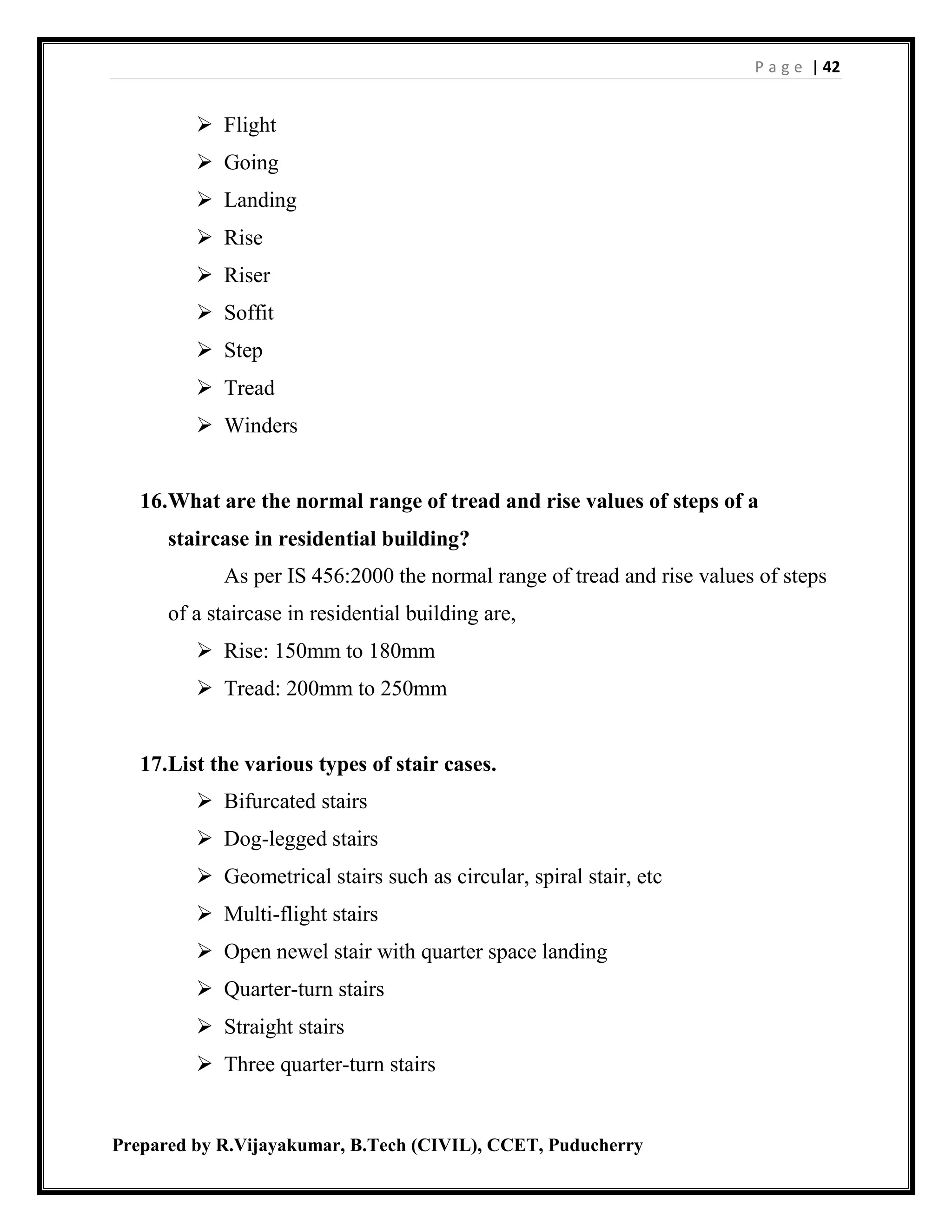 P a g e | 42
Prepared by R.Vijayakumar, B.Tech (CIVIL), CCET, Puducherry
 Flight
 Going
 Landing
 Rise
 Riser
 Soffit
 Step
 Tread
 Winders
16.What are the normal range of tread and rise values of steps of a
staircase in residential building?
As per IS 456:2000 the normal range of tread and rise values of steps
of a staircase in residential building are,
 Rise: 150mm to 180mm
 Tread: 200mm to 250mm
17.List the various types of stair cases.
 Bifurcated stairs
 Dog-legged stairs
 Geometrical stairs such as circular, spiral stair, etc
 Multi-flight stairs
 Open newel stair with quarter space landing
 Quarter-turn stairs
 Straight stairs
 Three quarter-turn stairs
 