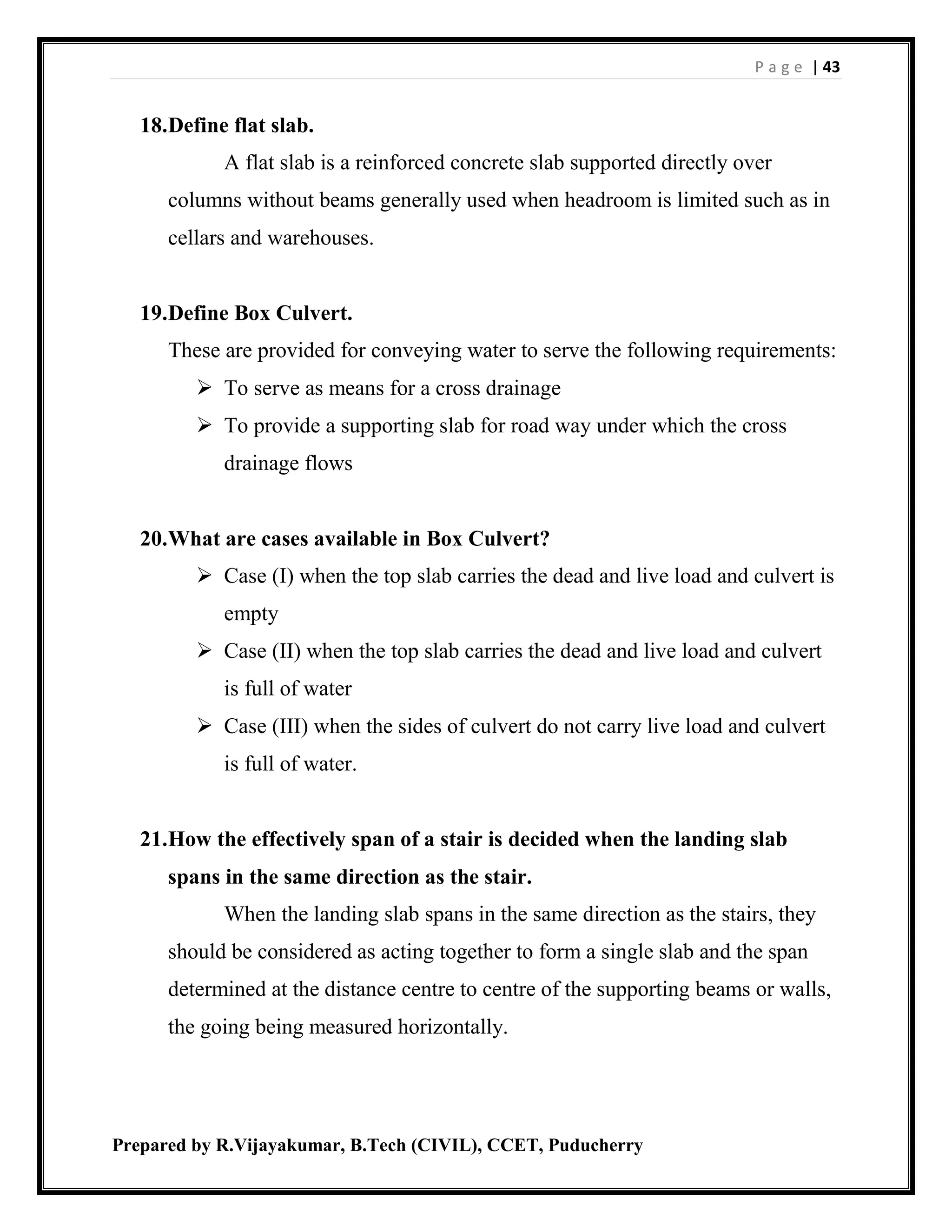 P a g e | 43
Prepared by R.Vijayakumar, B.Tech (CIVIL), CCET, Puducherry
18.Define flat slab.
A flat slab is a reinforced concrete slab supported directly over
columns without beams generally used when headroom is limited such as in
cellars and warehouses.
19.Define Box Culvert.
These are provided for conveying water to serve the following requirements:
 To serve as means for a cross drainage
 To provide a supporting slab for road way under which the cross
drainage flows
20.What are cases available in Box Culvert?
 Case (I) when the top slab carries the dead and live load and culvert is
empty
 Case (II) when the top slab carries the dead and live load and culvert
is full of water
 Case (III) when the sides of culvert do not carry live load and culvert
is full of water.
21.How the effectively span of a stair is decided when the landing slab
spans in the same direction as the stair.
When the landing slab spans in the same direction as the stairs, they
should be considered as acting together to form a single slab and the span
determined at the distance centre to centre of the supporting beams or walls,
the going being measured horizontally.
 
