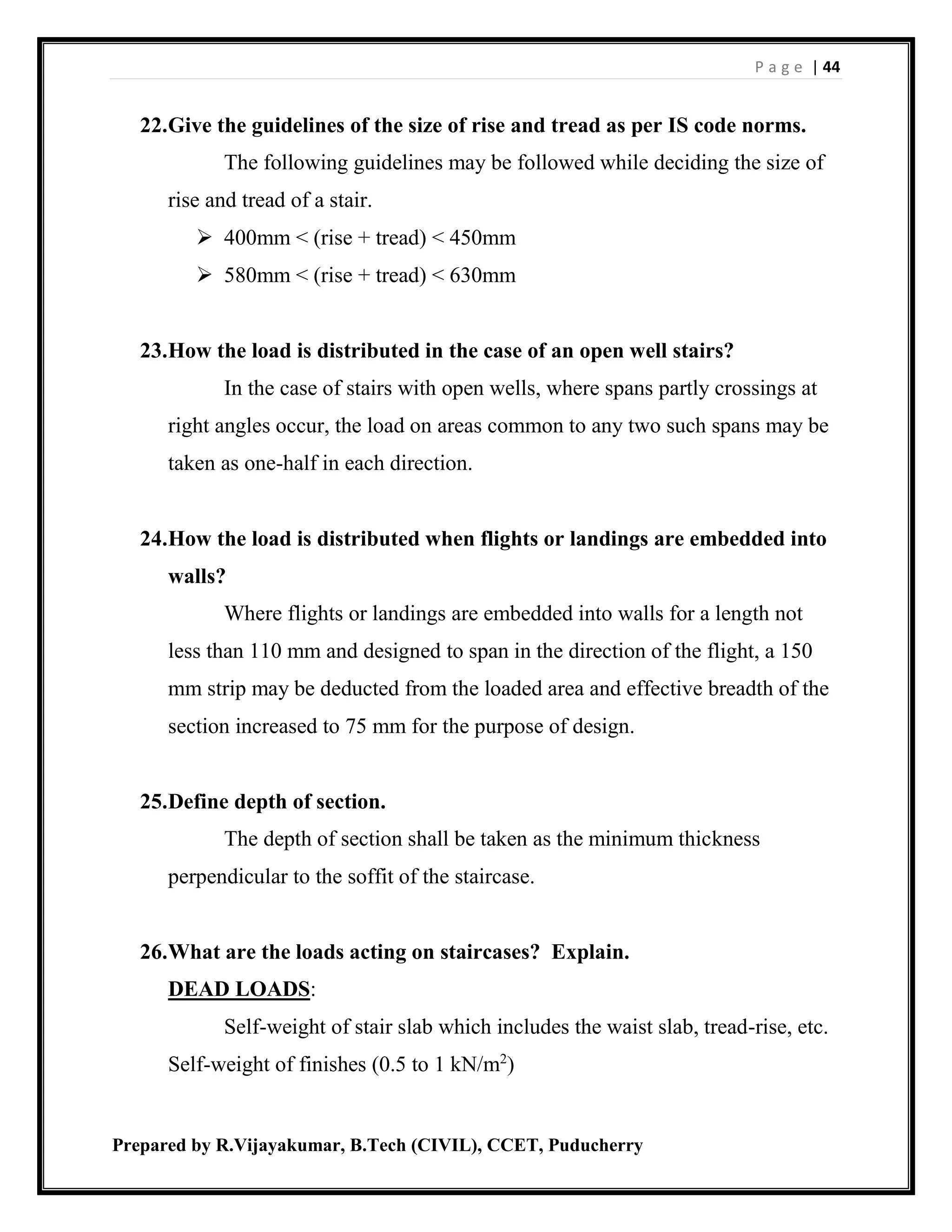 P a g e | 44
Prepared by R.Vijayakumar, B.Tech (CIVIL), CCET, Puducherry
22.Give the guidelines of the size of rise and tread as per IS code norms.
The following guidelines may be followed while deciding the size of
rise and tread of a stair.
 400mm < (rise + tread) < 450mm
 580mm < (rise + tread) < 630mm
23.How the load is distributed in the case of an open well stairs?
In the case of stairs with open wells, where spans partly crossings at
right angles occur, the load on areas common to any two such spans may be
taken as one-half in each direction.
24.How the load is distributed when flights or landings are embedded into
walls?
Where flights or landings are embedded into walls for a length not
less than 110 mm and designed to span in the direction of the flight, a 150
mm strip may be deducted from the loaded area and effective breadth of the
section increased to 75 mm for the purpose of design.
25.Define depth of section.
The depth of section shall be taken as the minimum thickness
perpendicular to the soffit of the staircase.
26.What are the loads acting on staircases? Explain.
DEAD LOADS:
Self-weight of stair slab which includes the waist slab, tread-rise, etc.
Self-weight of finishes (0.5 to 1 kN/m2
)
 