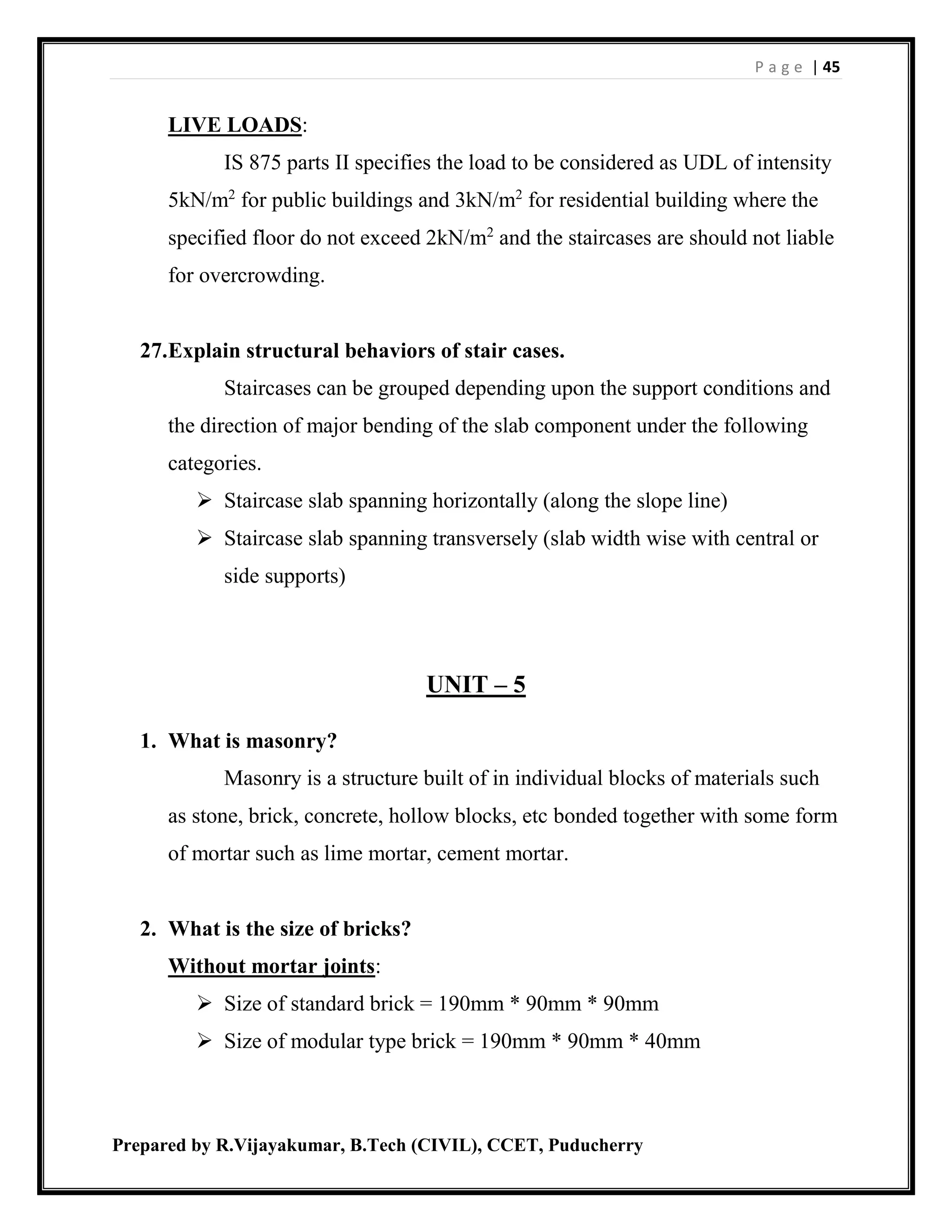 P a g e | 45
Prepared by R.Vijayakumar, B.Tech (CIVIL), CCET, Puducherry
LIVE LOADS:
IS 875 parts II specifies the load to be considered as UDL of intensity
5kN/m2
for public buildings and 3kN/m2
for residential building where the
specified floor do not exceed 2kN/m2
and the staircases are should not liable
for overcrowding.
27.Explain structural behaviors of stair cases.
Staircases can be grouped depending upon the support conditions and
the direction of major bending of the slab component under the following
categories.
 Staircase slab spanning horizontally (along the slope line)
 Staircase slab spanning transversely (slab width wise with central or
side supports)
UNIT – 5
1. What is masonry?
Masonry is a structure built of in individual blocks of materials such
as stone, brick, concrete, hollow blocks, etc bonded together with some form
of mortar such as lime mortar, cement mortar.
2. What is the size of bricks?
Without mortar joints:
 Size of standard brick = 190mm * 90mm * 90mm
 Size of modular type brick = 190mm * 90mm * 40mm
 