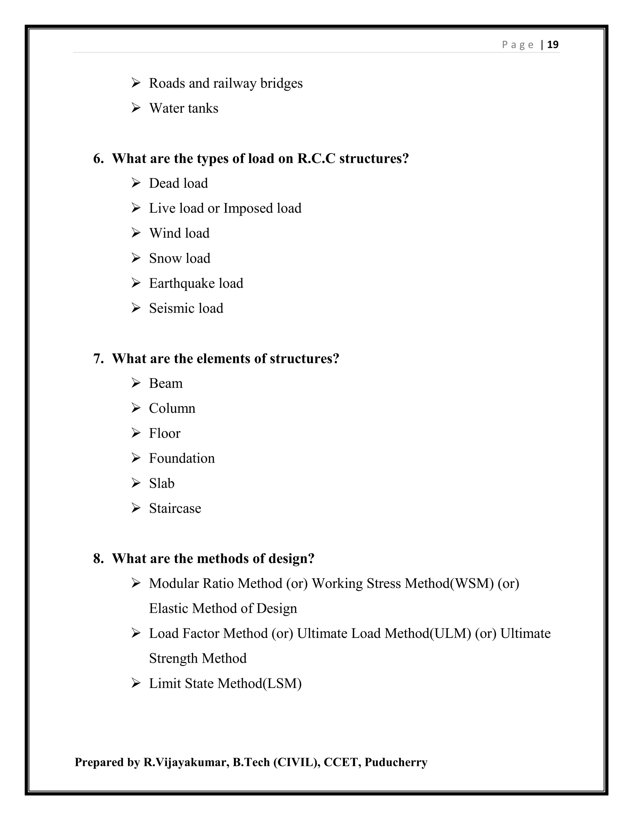 P a g e | 19
Prepared by R.Vijayakumar, B.Tech (CIVIL), CCET, Puducherry
 Roads and railway bridges
 Water tanks
6. What are the types of load on R.C.C structures?
 Dead load
 Live load or Imposed load
 Wind load
 Snow load
 Earthquake load
 Seismic load
7. What are the elements of structures?
 Beam
 Column
 Floor
 Foundation
 Slab
 Staircase
8. What are the methods of design?
 Modular Ratio Method (or) Working Stress Method(WSM) (or)
Elastic Method of Design
 Load Factor Method (or) Ultimate Load Method(ULM) (or) Ultimate
Strength Method
 Limit State Method(LSM)
 