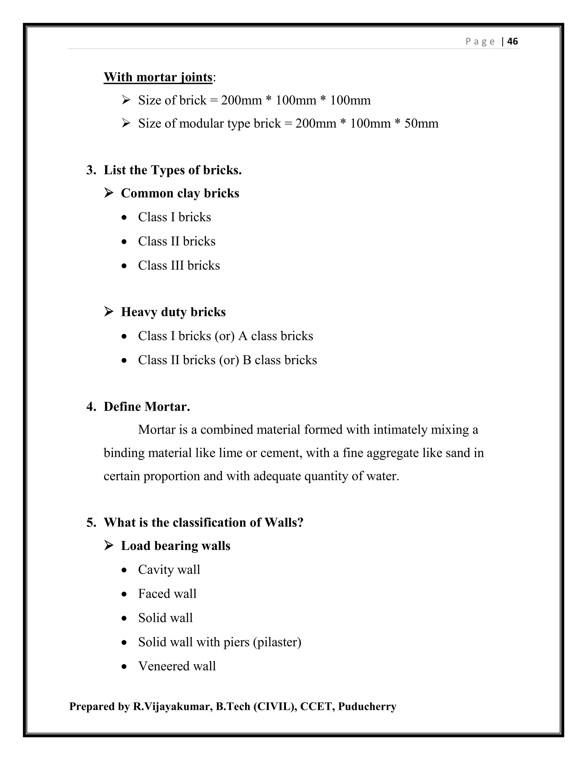 P a g e | 46
Prepared by R.Vijayakumar, B.Tech (CIVIL), CCET, Puducherry
With mortar joints:
 Size of brick = 200mm * 100mm * 100mm
 Size of modular type brick = 200mm * 100mm * 50mm
3. List the Types of bricks.
 Common clay bricks
 Class I bricks
 Class II bricks
 Class III bricks
 Heavy duty bricks
 Class I bricks (or) A class bricks
 Class II bricks (or) B class bricks
4. Define Mortar.
Mortar is a combined material formed with intimately mixing a
binding material like lime or cement, with a fine aggregate like sand in
certain proportion and with adequate quantity of water.
5. What is the classification of Walls?
 Load bearing walls
 Cavity wall
 Faced wall
 Solid wall
 Solid wall with piers (pilaster)
 Veneered wall
 