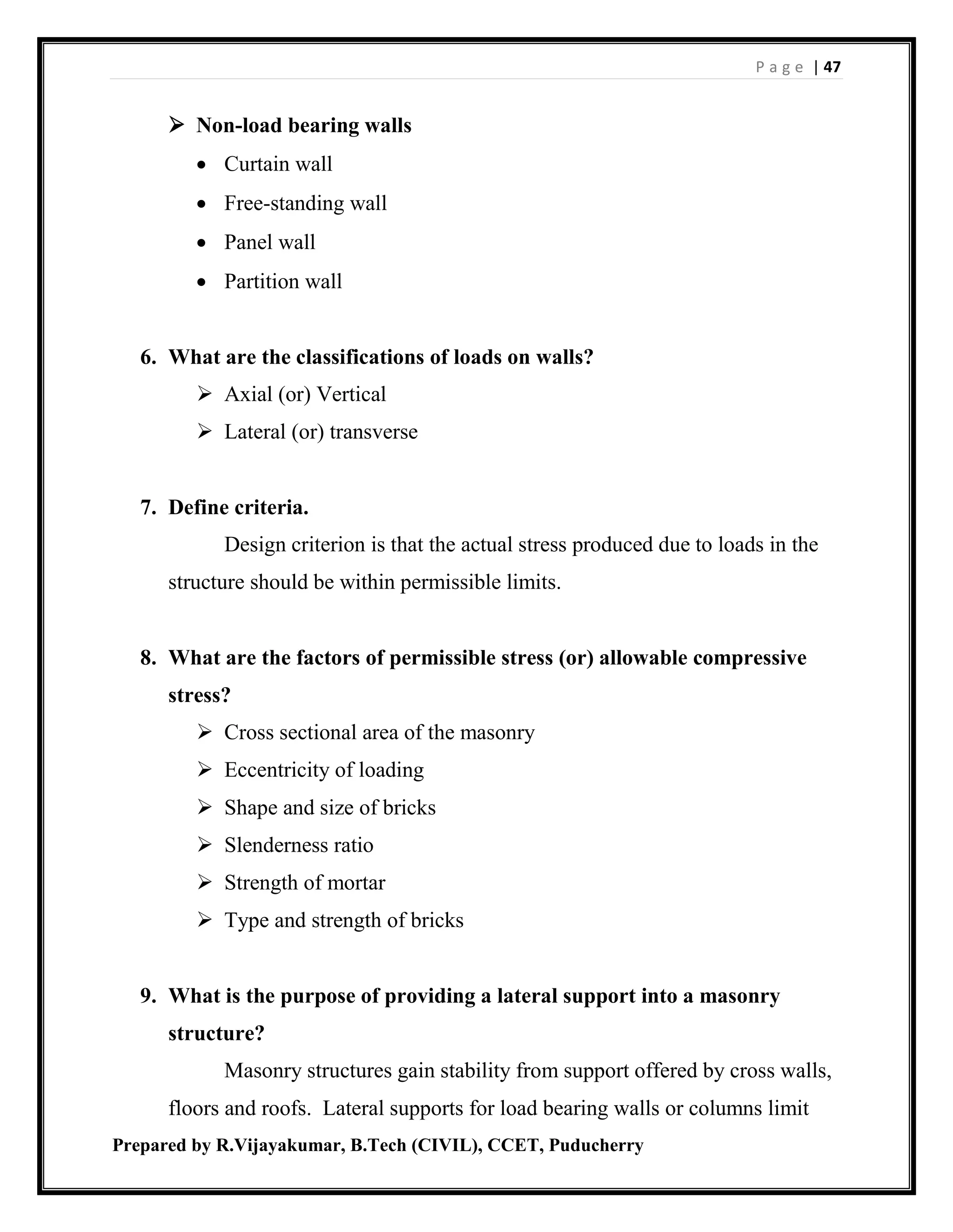 P a g e | 47
Prepared by R.Vijayakumar, B.Tech (CIVIL), CCET, Puducherry
 Non-load bearing walls
 Curtain wall
 Free-standing wall
 Panel wall
 Partition wall
6. What are the classifications of loads on walls?
 Axial (or) Vertical
 Lateral (or) transverse
7. Define criteria.
Design criterion is that the actual stress produced due to loads in the
structure should be within permissible limits.
8. What are the factors of permissible stress (or) allowable compressive
stress?
 Cross sectional area of the masonry
 Eccentricity of loading
 Shape and size of bricks
 Slenderness ratio
 Strength of mortar
 Type and strength of bricks
9. What is the purpose of providing a lateral support into a masonry
structure?
Masonry structures gain stability from support offered by cross walls,
floors and roofs. Lateral supports for load bearing walls or columns limit
 