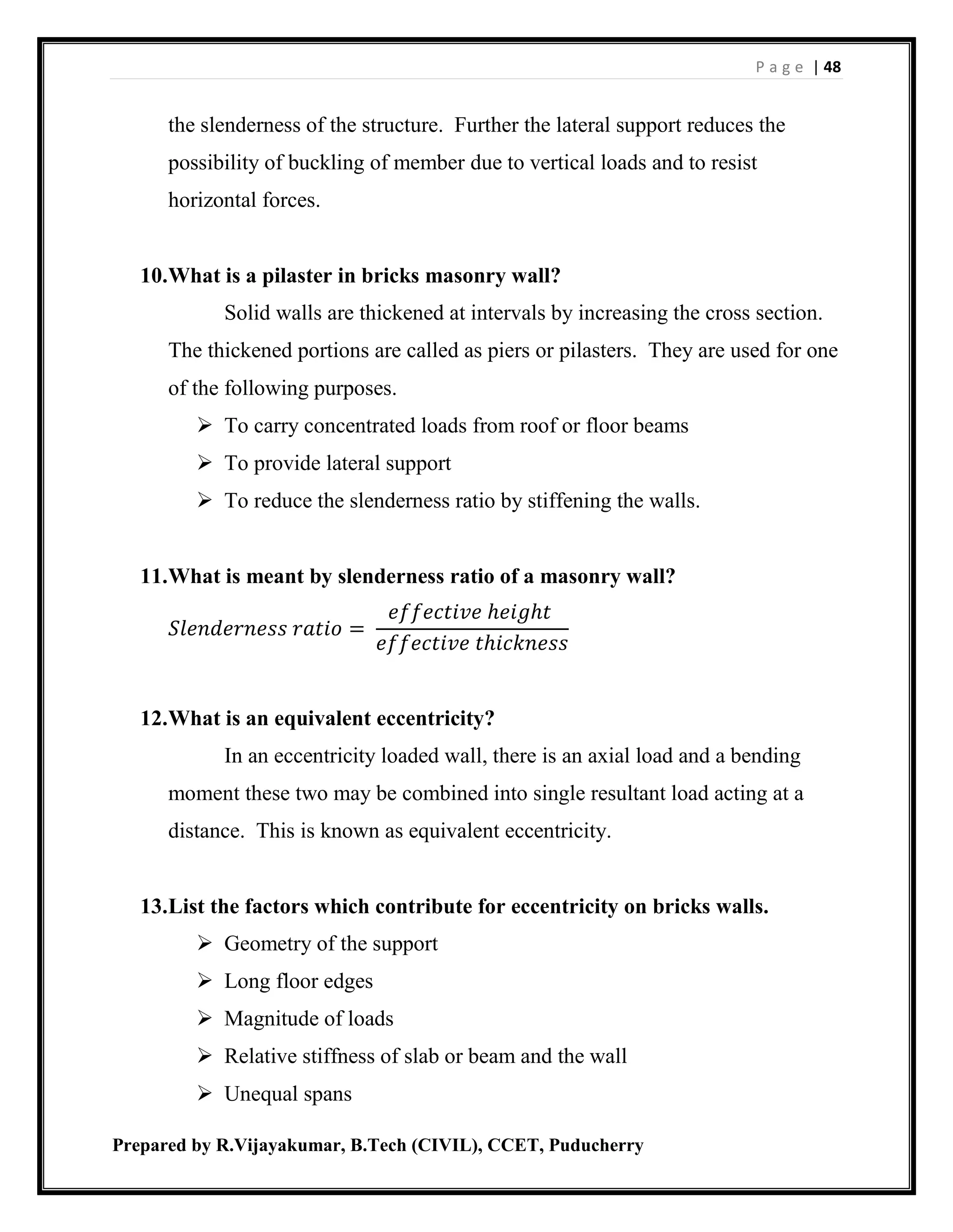 P a g e | 48
Prepared by R.Vijayakumar, B.Tech (CIVIL), CCET, Puducherry
the slenderness of the structure. Further the lateral support reduces the
possibility of buckling of member due to vertical loads and to resist
horizontal forces.
10.What is a pilaster in bricks masonry wall?
Solid walls are thickened at intervals by increasing the cross section.
The thickened portions are called as piers or pilasters. They are used for one
of the following purposes.
 To carry concentrated loads from roof or floor beams
 To provide lateral support
 To reduce the slenderness ratio by stiffening the walls.
11.What is meant by slenderness ratio of a masonry wall?
𝑆𝑙𝑒𝑛𝑑𝑒𝑟𝑛𝑒𝑠𝑠 𝑟𝑎𝑡𝑖𝑜 =
𝑒𝑓𝑓𝑒𝑐𝑡𝑖𝑣𝑒 ℎ𝑒𝑖𝑔ℎ𝑡
𝑒𝑓𝑓𝑒𝑐𝑡𝑖𝑣𝑒 𝑡ℎ𝑖𝑐𝑘𝑛𝑒𝑠𝑠
12.What is an equivalent eccentricity?
In an eccentricity loaded wall, there is an axial load and a bending
moment these two may be combined into single resultant load acting at a
distance. This is known as equivalent eccentricity.
13.List the factors which contribute for eccentricity on bricks walls.
 Geometry of the support
 Long floor edges
 Magnitude of loads
 Relative stiffness of slab or beam and the wall
 Unequal spans
 