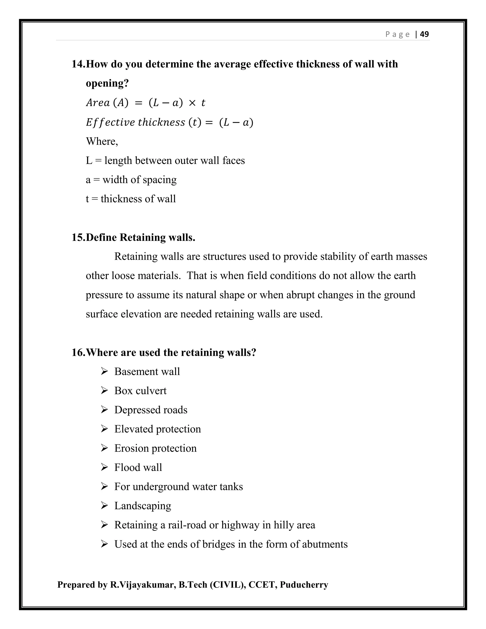 P a g e | 49
Prepared by R.Vijayakumar, B.Tech (CIVIL), CCET, Puducherry
14.How do you determine the average effective thickness of wall with
opening?
𝐴𝑟𝑒𝑎 (𝐴) = (𝐿 − 𝑎) × 𝑡
𝐸𝑓𝑓𝑒𝑐𝑡𝑖𝑣𝑒 𝑡ℎ𝑖𝑐𝑘𝑛𝑒𝑠𝑠 (𝑡) = (𝐿 − 𝑎)
Where,
L = length between outer wall faces
a = width of spacing
t = thickness of wall
15.Define Retaining walls.
Retaining walls are structures used to provide stability of earth masses
other loose materials. That is when field conditions do not allow the earth
pressure to assume its natural shape or when abrupt changes in the ground
surface elevation are needed retaining walls are used.
16.Where are used the retaining walls?
 Basement wall
 Box culvert
 Depressed roads
 Elevated protection
 Erosion protection
 Flood wall
 For underground water tanks
 Landscaping
 Retaining a rail-road or highway in hilly area
 Used at the ends of bridges in the form of abutments
 
