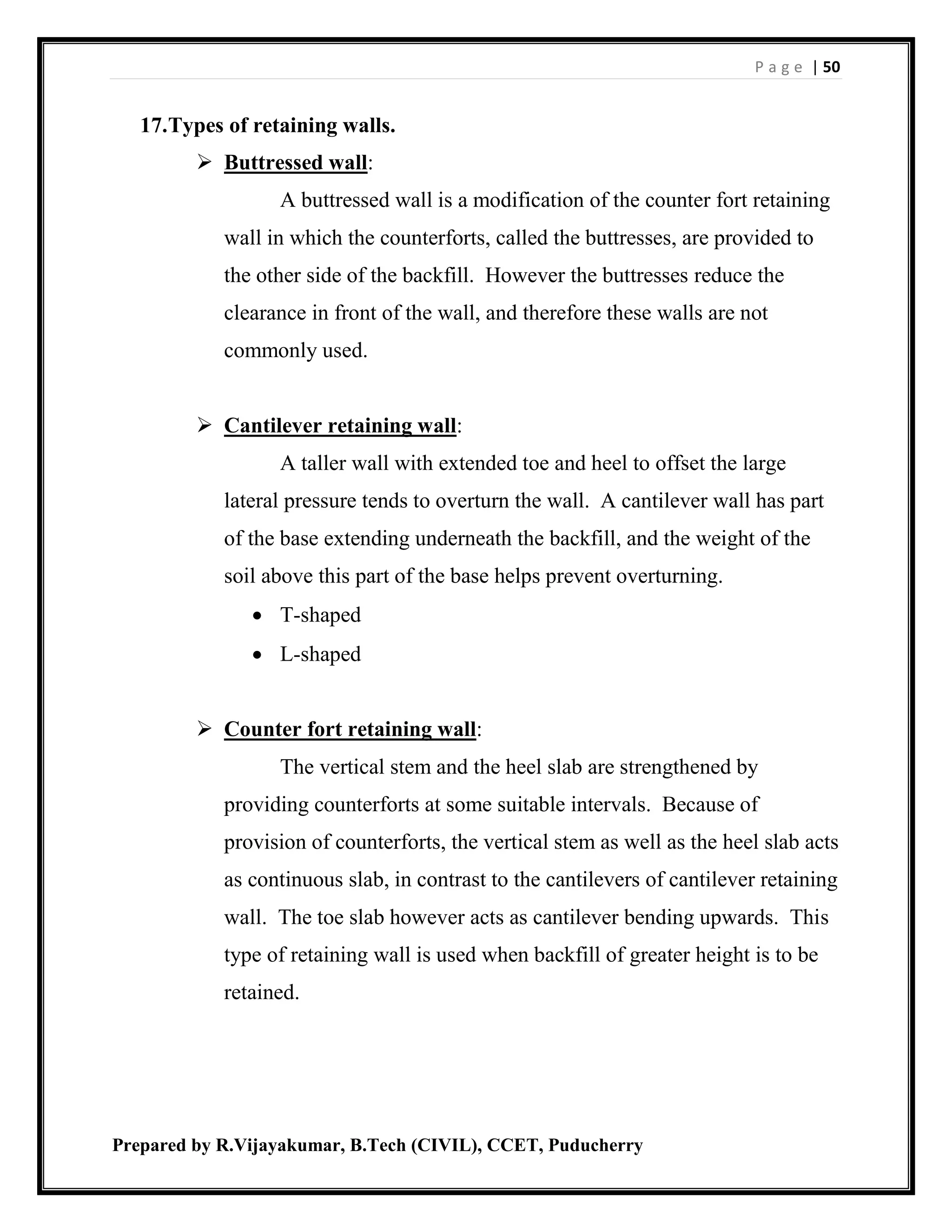 P a g e | 50
Prepared by R.Vijayakumar, B.Tech (CIVIL), CCET, Puducherry
17.Types of retaining walls.
 Buttressed wall:
A buttressed wall is a modification of the counter fort retaining
wall in which the counterforts, called the buttresses, are provided to
the other side of the backfill. However the buttresses reduce the
clearance in front of the wall, and therefore these walls are not
commonly used.
 Cantilever retaining wall:
A taller wall with extended toe and heel to offset the large
lateral pressure tends to overturn the wall. A cantilever wall has part
of the base extending underneath the backfill, and the weight of the
soil above this part of the base helps prevent overturning.
 T-shaped
 L-shaped
 Counter fort retaining wall:
The vertical stem and the heel slab are strengthened by
providing counterforts at some suitable intervals. Because of
provision of counterforts, the vertical stem as well as the heel slab acts
as continuous slab, in contrast to the cantilevers of cantilever retaining
wall. The toe slab however acts as cantilever bending upwards. This
type of retaining wall is used when backfill of greater height is to be
retained.
 