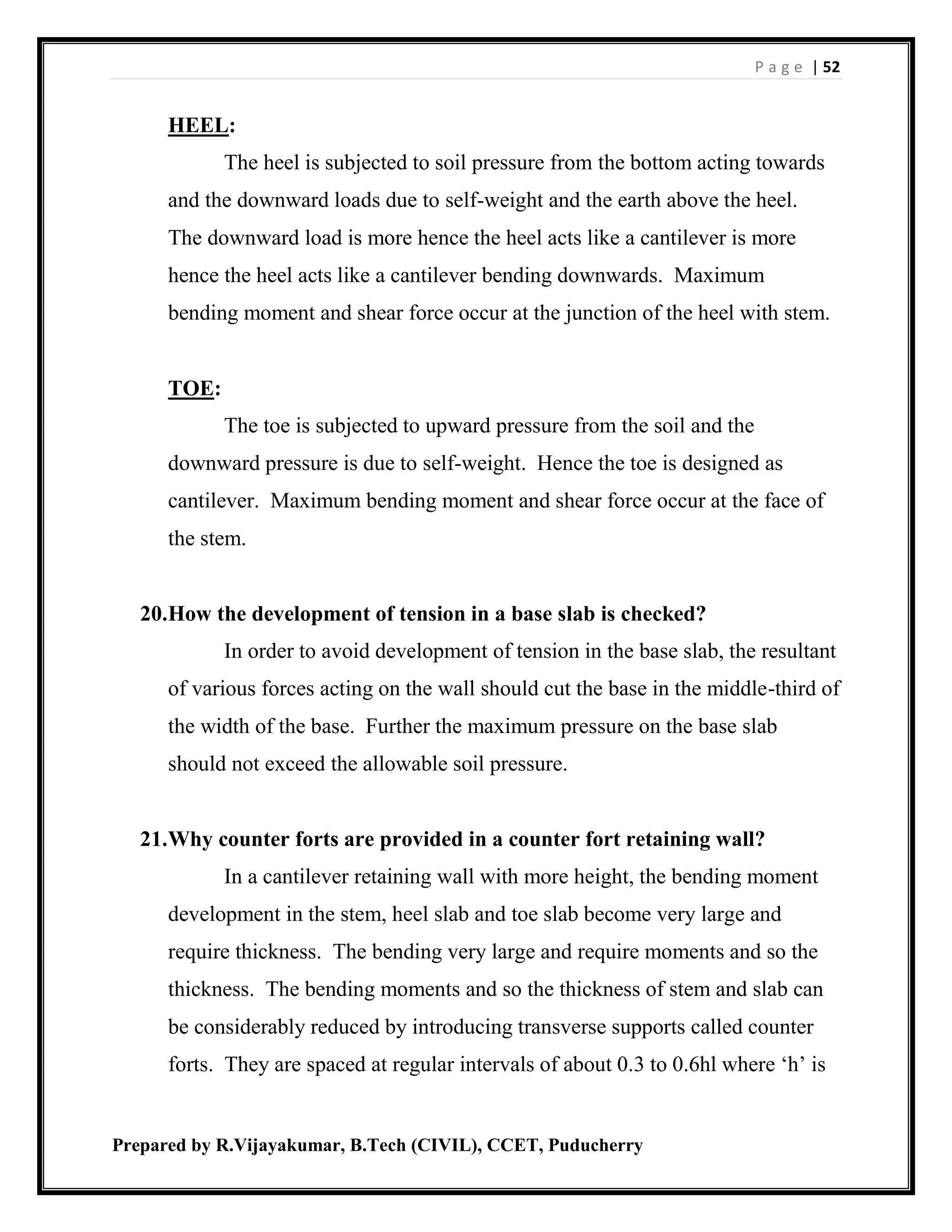 P a g e | 52
Prepared by R.Vijayakumar, B.Tech (CIVIL), CCET, Puducherry
HEEL:
The heel is subjected to soil pressure from the bottom acting towards
and the downward loads due to self-weight and the earth above the heel.
The downward load is more hence the heel acts like a cantilever is more
hence the heel acts like a cantilever bending downwards. Maximum
bending moment and shear force occur at the junction of the heel with stem.
TOE:
The toe is subjected to upward pressure from the soil and the
downward pressure is due to self-weight. Hence the toe is designed as
cantilever. Maximum bending moment and shear force occur at the face of
the stem.
20.How the development of tension in a base slab is checked?
In order to avoid development of tension in the base slab, the resultant
of various forces acting on the wall should cut the base in the middle-third of
the width of the base. Further the maximum pressure on the base slab
should not exceed the allowable soil pressure.
21.Why counter forts are provided in a counter fort retaining wall?
In a cantilever retaining wall with more height, the bending moment
development in the stem, heel slab and toe slab become very large and
require thickness. The bending very large and require moments and so the
thickness. The bending moments and so the thickness of stem and slab can
be considerably reduced by introducing transverse supports called counter
forts. They are spaced at regular intervals of about 0.3 to 0.6hl where ‘h’ is
 