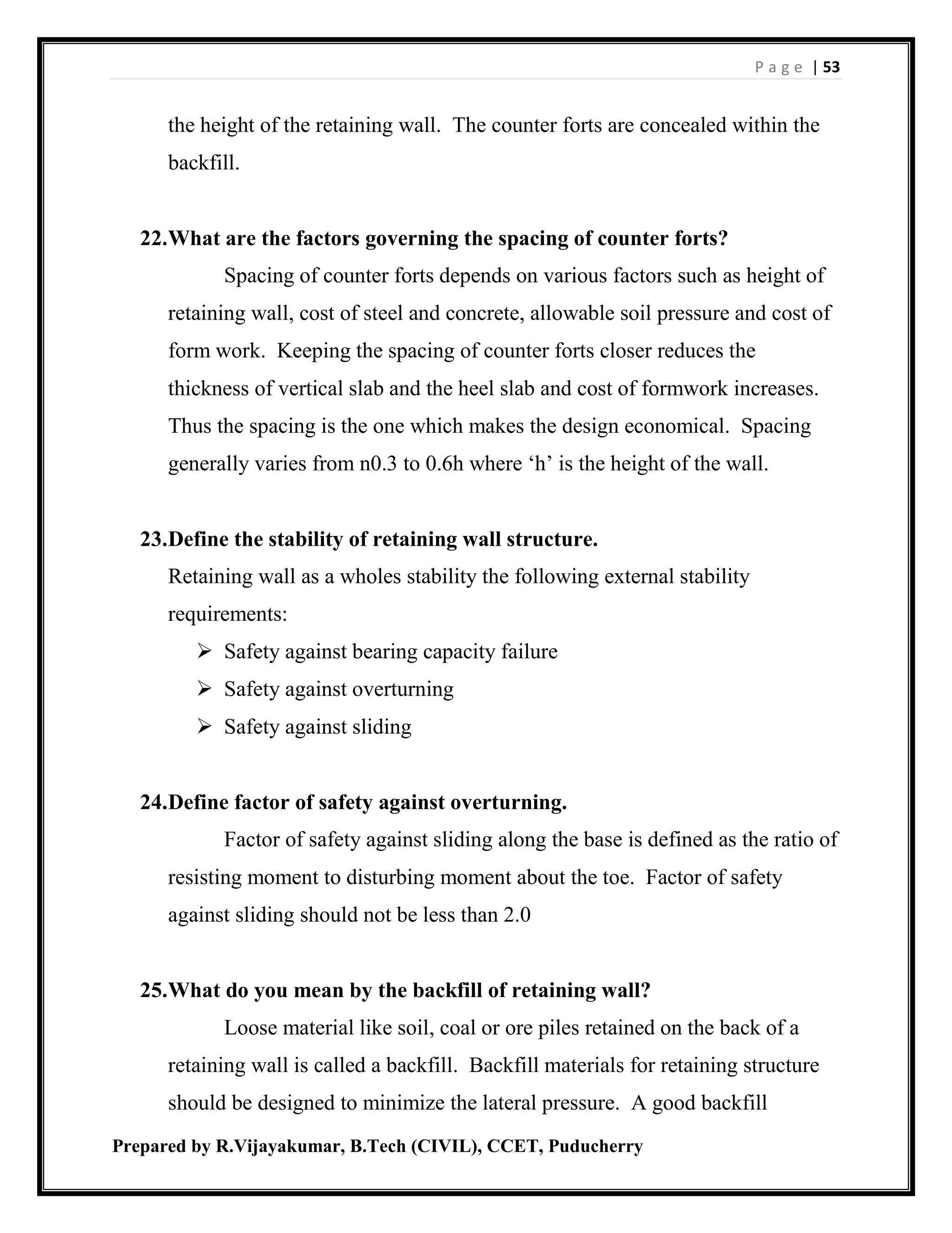 P a g e | 53
Prepared by R.Vijayakumar, B.Tech (CIVIL), CCET, Puducherry
the height of the retaining wall. The counter forts are concealed within the
backfill.
22.What are the factors governing the spacing of counter forts?
Spacing of counter forts depends on various factors such as height of
retaining wall, cost of steel and concrete, allowable soil pressure and cost of
form work. Keeping the spacing of counter forts closer reduces the
thickness of vertical slab and the heel slab and cost of formwork increases.
Thus the spacing is the one which makes the design economical. Spacing
generally varies from n0.3 to 0.6h where ‘h’ is the height of the wall.
23.Define the stability of retaining wall structure.
Retaining wall as a wholes stability the following external stability
requirements:
 Safety against bearing capacity failure
 Safety against overturning
 Safety against sliding
24.Define factor of safety against overturning.
Factor of safety against sliding along the base is defined as the ratio of
resisting moment to disturbing moment about the toe. Factor of safety
against sliding should not be less than 2.0
25.What do you mean by the backfill of retaining wall?
Loose material like soil, coal or ore piles retained on the back of a
retaining wall is called a backfill. Backfill materials for retaining structure
should be designed to minimize the lateral pressure. A good backfill
 