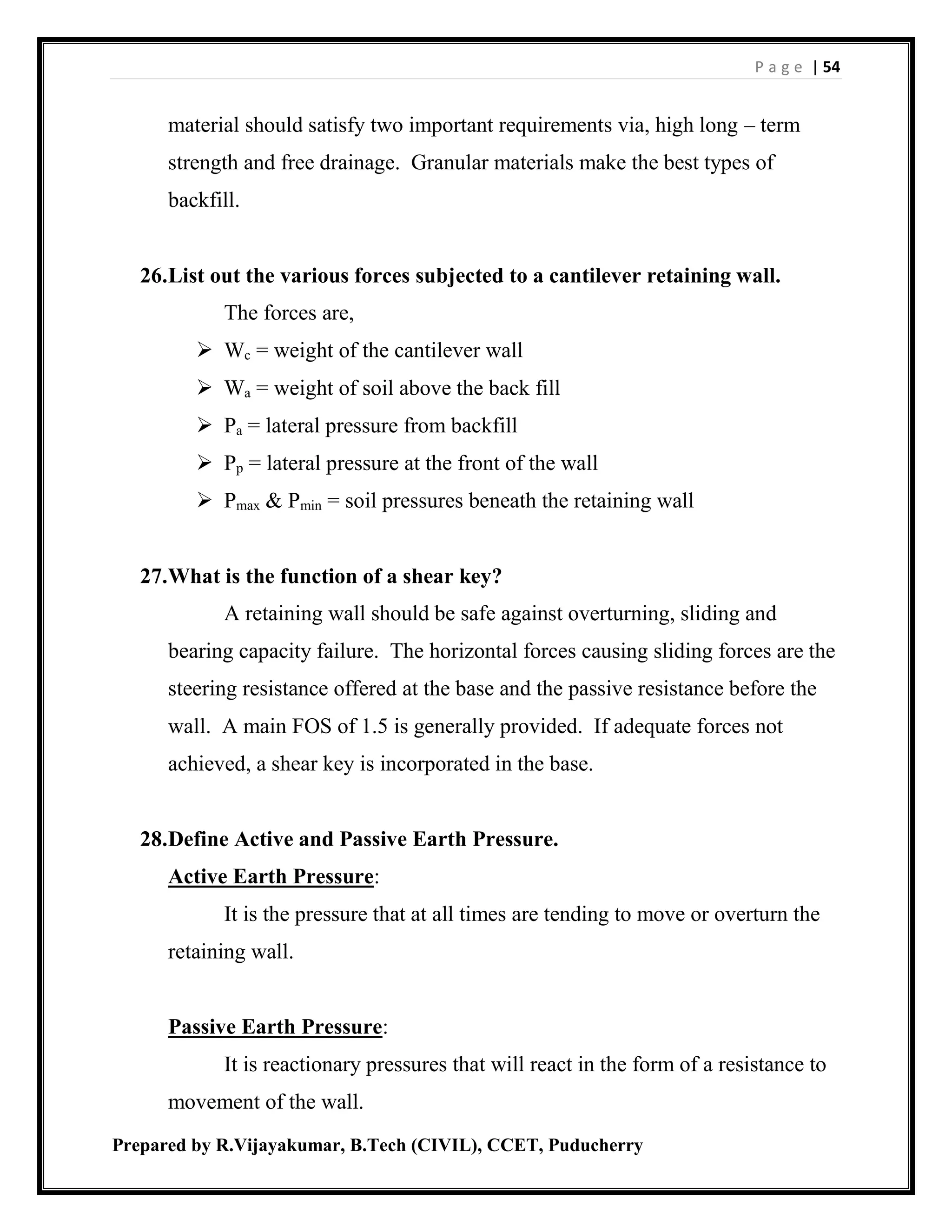 P a g e | 54
Prepared by R.Vijayakumar, B.Tech (CIVIL), CCET, Puducherry
material should satisfy two important requirements via, high long – term
strength and free drainage. Granular materials make the best types of
backfill.
26.List out the various forces subjected to a cantilever retaining wall.
The forces are,
 Wc = weight of the cantilever wall
 Wa = weight of soil above the back fill
 Pa = lateral pressure from backfill
 Pp = lateral pressure at the front of the wall
 Pmax & Pmin = soil pressures beneath the retaining wall
27.What is the function of a shear key?
A retaining wall should be safe against overturning, sliding and
bearing capacity failure. The horizontal forces causing sliding forces are the
steering resistance offered at the base and the passive resistance before the
wall. A main FOS of 1.5 is generally provided. If adequate forces not
achieved, a shear key is incorporated in the base.
28.Define Active and Passive Earth Pressure.
Active Earth Pressure:
It is the pressure that at all times are tending to move or overturn the
retaining wall.
Passive Earth Pressure:
It is reactionary pressures that will react in the form of a resistance to
movement of the wall.
 