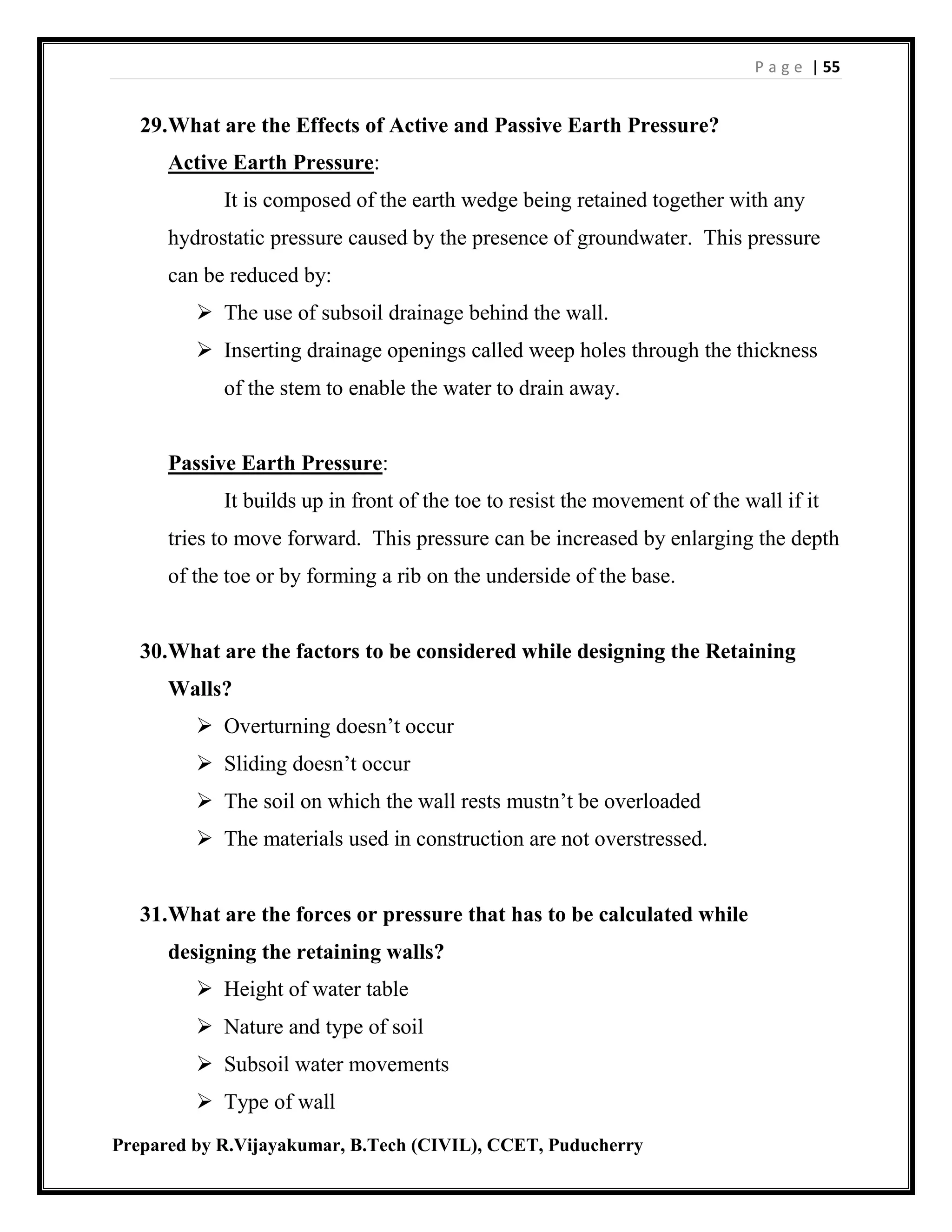 P a g e | 55
Prepared by R.Vijayakumar, B.Tech (CIVIL), CCET, Puducherry
29.What are the Effects of Active and Passive Earth Pressure?
Active Earth Pressure:
It is composed of the earth wedge being retained together with any
hydrostatic pressure caused by the presence of groundwater. This pressure
can be reduced by:
 The use of subsoil drainage behind the wall.
 Inserting drainage openings called weep holes through the thickness
of the stem to enable the water to drain away.
Passive Earth Pressure:
It builds up in front of the toe to resist the movement of the wall if it
tries to move forward. This pressure can be increased by enlarging the depth
of the toe or by forming a rib on the underside of the base.
30.What are the factors to be considered while designing the Retaining
Walls?
 Overturning doesn’t occur
 Sliding doesn’t occur
 The soil on which the wall rests mustn’t be overloaded
 The materials used in construction are not overstressed.
31.What are the forces or pressure that has to be calculated while
designing the retaining walls?
 Height of water table
 Nature and type of soil
 Subsoil water movements
 Type of wall
 