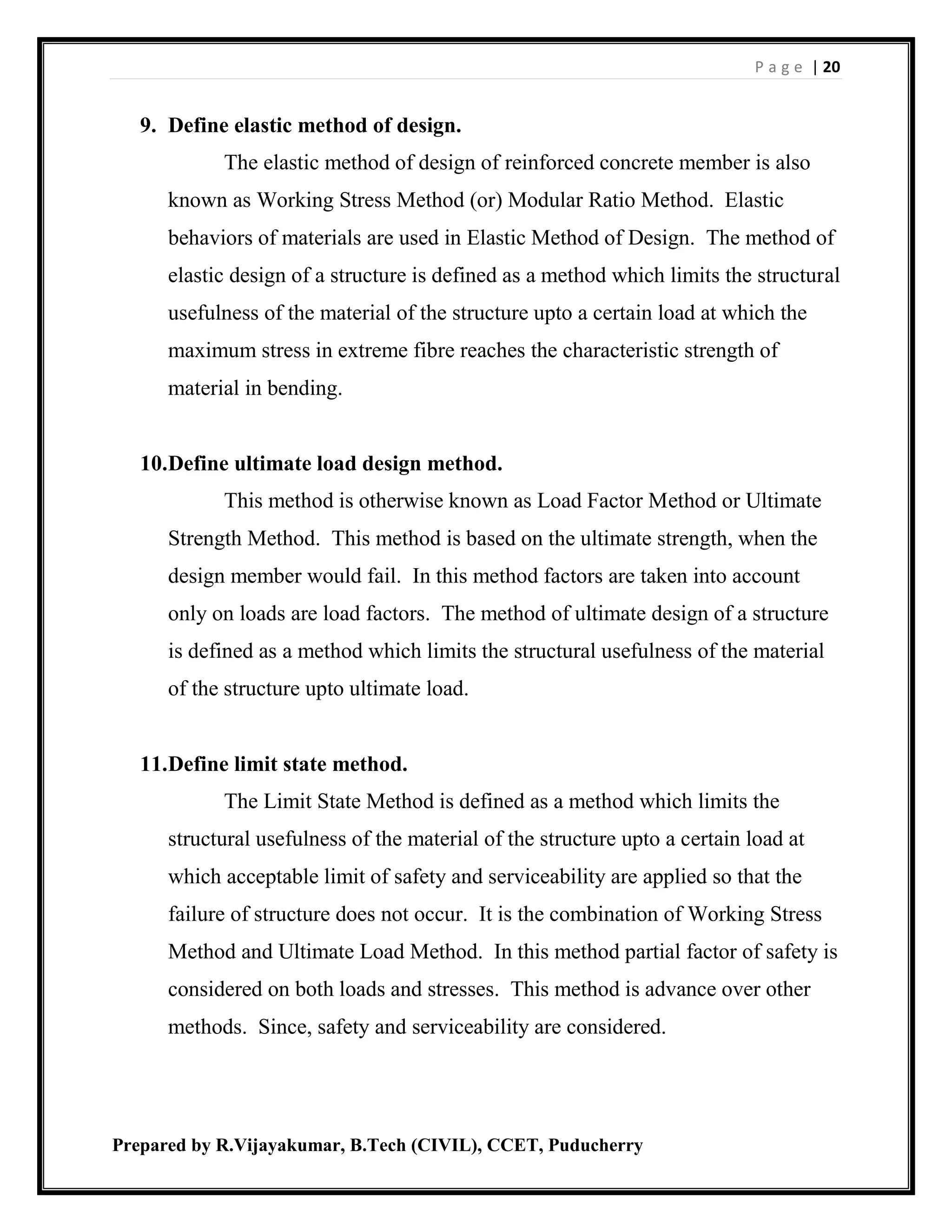 P a g e | 20
Prepared by R.Vijayakumar, B.Tech (CIVIL), CCET, Puducherry
9. Define elastic method of design.
The elastic method of design of reinforced concrete member is also
known as Working Stress Method (or) Modular Ratio Method. Elastic
behaviors of materials are used in Elastic Method of Design. The method of
elastic design of a structure is defined as a method which limits the structural
usefulness of the material of the structure upto a certain load at which the
maximum stress in extreme fibre reaches the characteristic strength of
material in bending.
10.Define ultimate load design method.
This method is otherwise known as Load Factor Method or Ultimate
Strength Method. This method is based on the ultimate strength, when the
design member would fail. In this method factors are taken into account
only on loads are load factors. The method of ultimate design of a structure
is defined as a method which limits the structural usefulness of the material
of the structure upto ultimate load.
11.Define limit state method.
The Limit State Method is defined as a method which limits the
structural usefulness of the material of the structure upto a certain load at
which acceptable limit of safety and serviceability are applied so that the
failure of structure does not occur. It is the combination of Working Stress
Method and Ultimate Load Method. In this method partial factor of safety is
considered on both loads and stresses. This method is advance over other
methods. Since, safety and serviceability are considered.
 