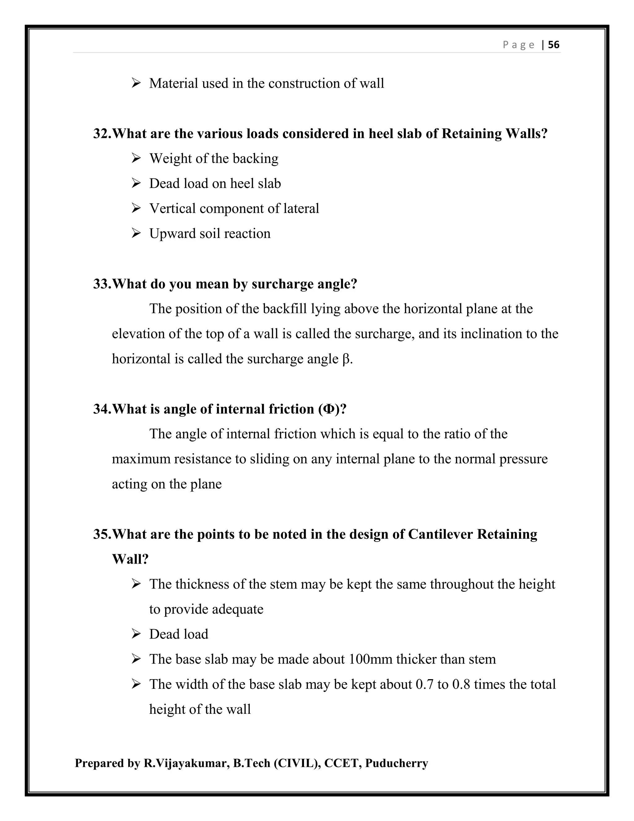 P a g e | 56
Prepared by R.Vijayakumar, B.Tech (CIVIL), CCET, Puducherry
 Material used in the construction of wall
32.What are the various loads considered in heel slab of Retaining Walls?
 Weight of the backing
 Dead load on heel slab
 Vertical component of lateral
 Upward soil reaction
33.What do you mean by surcharge angle?
The position of the backfill lying above the horizontal plane at the
elevation of the top of a wall is called the surcharge, and its inclination to the
horizontal is called the surcharge angle β.
34.What is angle of internal friction (Φ)?
The angle of internal friction which is equal to the ratio of the
maximum resistance to sliding on any internal plane to the normal pressure
acting on the plane
35.What are the points to be noted in the design of Cantilever Retaining
Wall?
 The thickness of the stem may be kept the same throughout the height
to provide adequate
 Dead load
 The base slab may be made about 100mm thicker than stem
 The width of the base slab may be kept about 0.7 to 0.8 times the total
height of the wall
 