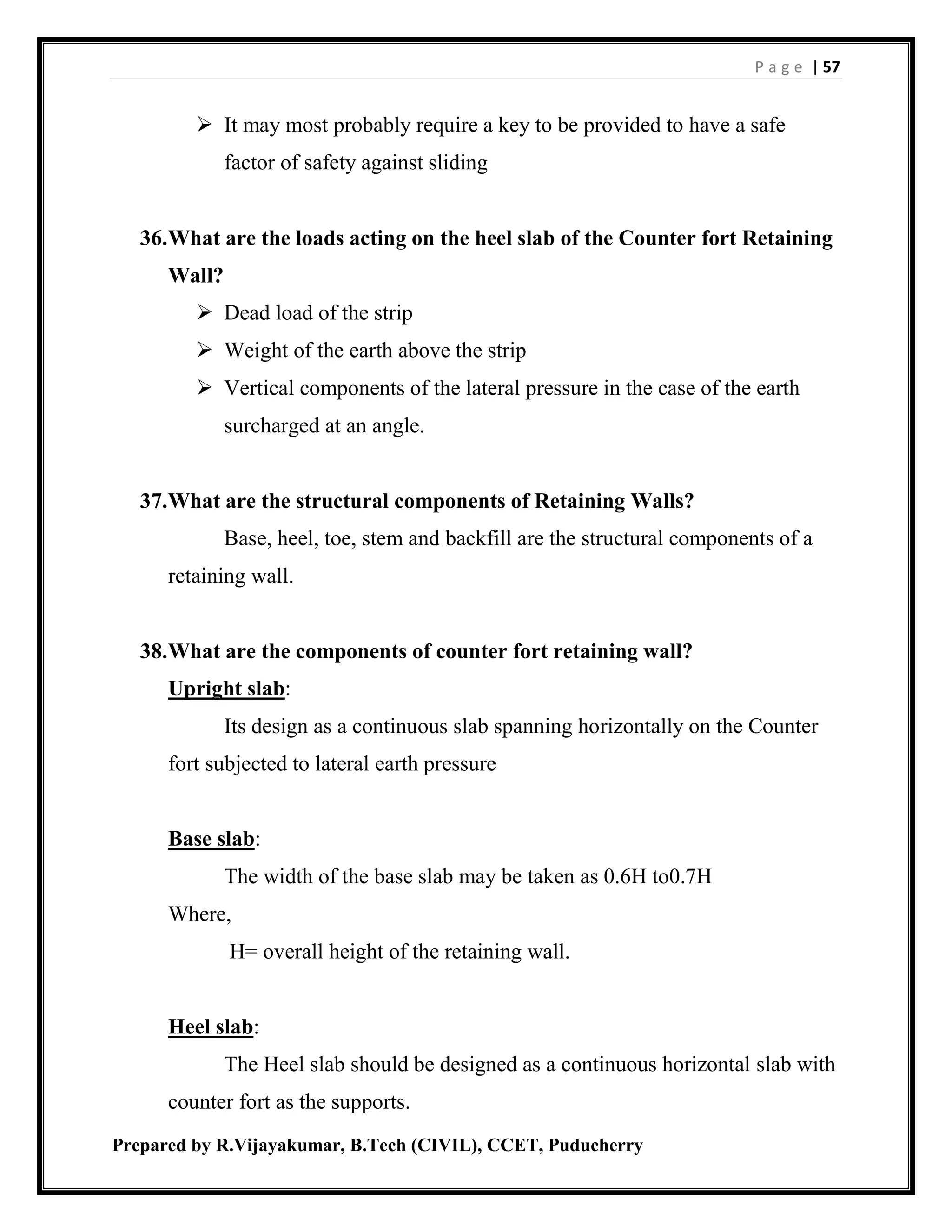 P a g e | 57
Prepared by R.Vijayakumar, B.Tech (CIVIL), CCET, Puducherry
 It may most probably require a key to be provided to have a safe
factor of safety against sliding
36.What are the loads acting on the heel slab of the Counter fort Retaining
Wall?
 Dead load of the strip
 Weight of the earth above the strip
 Vertical components of the lateral pressure in the case of the earth
surcharged at an angle.
37.What are the structural components of Retaining Walls?
Base, heel, toe, stem and backfill are the structural components of a
retaining wall.
38.What are the components of counter fort retaining wall?
Upright slab:
Its design as a continuous slab spanning horizontally on the Counter
fort subjected to lateral earth pressure
Base slab:
The width of the base slab may be taken as 0.6H to0.7H
Where,
H= overall height of the retaining wall.
Heel slab:
The Heel slab should be designed as a continuous horizontal slab with
counter fort as the supports.
 