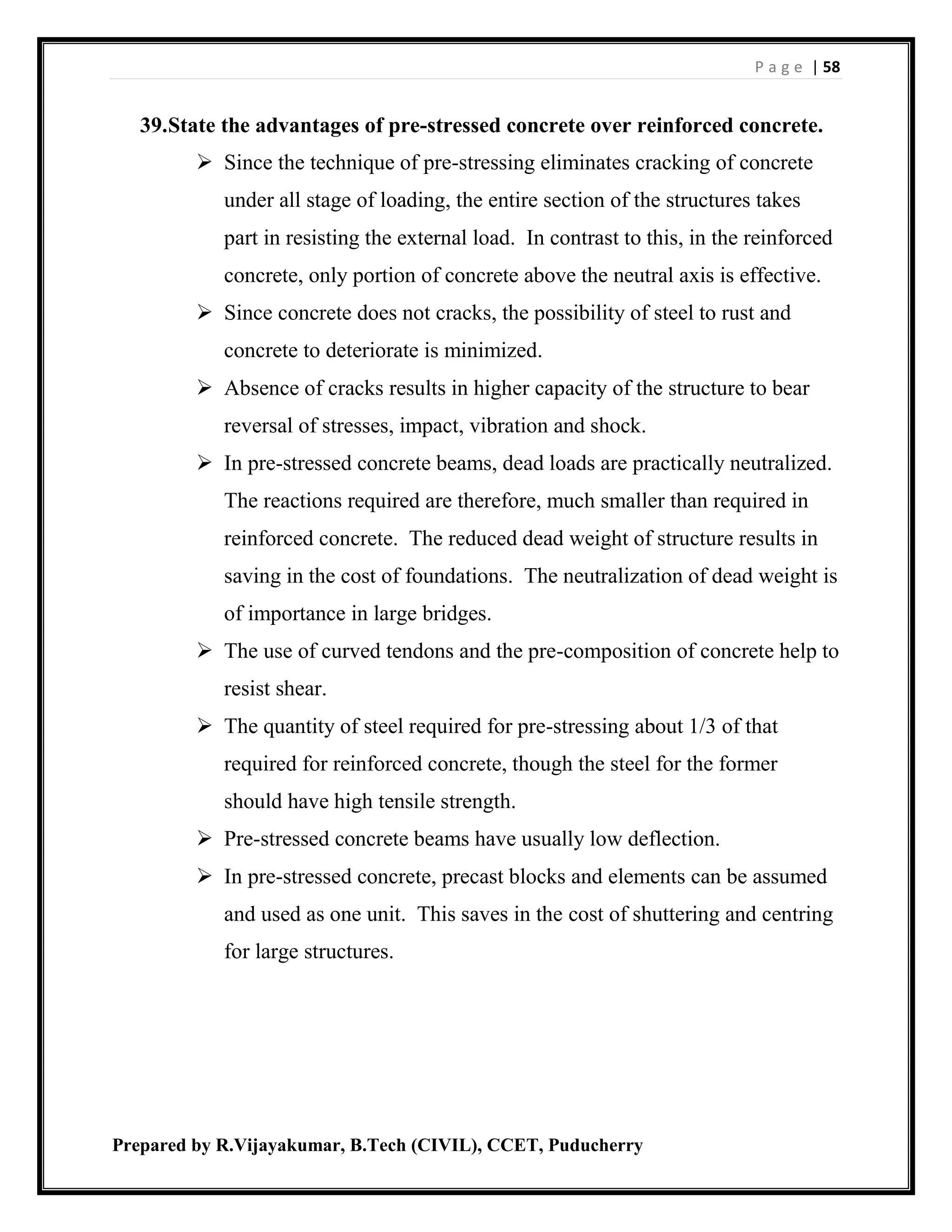 P a g e | 58
Prepared by R.Vijayakumar, B.Tech (CIVIL), CCET, Puducherry
39.State the advantages of pre-stressed concrete over reinforced concrete.
 Since the technique of pre-stressing eliminates cracking of concrete
under all stage of loading, the entire section of the structures takes
part in resisting the external load. In contrast to this, in the reinforced
concrete, only portion of concrete above the neutral axis is effective.
 Since concrete does not cracks, the possibility of steel to rust and
concrete to deteriorate is minimized.
 Absence of cracks results in higher capacity of the structure to bear
reversal of stresses, impact, vibration and shock.
 In pre-stressed concrete beams, dead loads are practically neutralized.
The reactions required are therefore, much smaller than required in
reinforced concrete. The reduced dead weight of structure results in
saving in the cost of foundations. The neutralization of dead weight is
of importance in large bridges.
 The use of curved tendons and the pre-composition of concrete help to
resist shear.
 The quantity of steel required for pre-stressing about 1/3 of that
required for reinforced concrete, though the steel for the former
should have high tensile strength.
 Pre-stressed concrete beams have usually low deflection.
 In pre-stressed concrete, precast blocks and elements can be assumed
and used as one unit. This saves in the cost of shuttering and centring
for large structures.
 