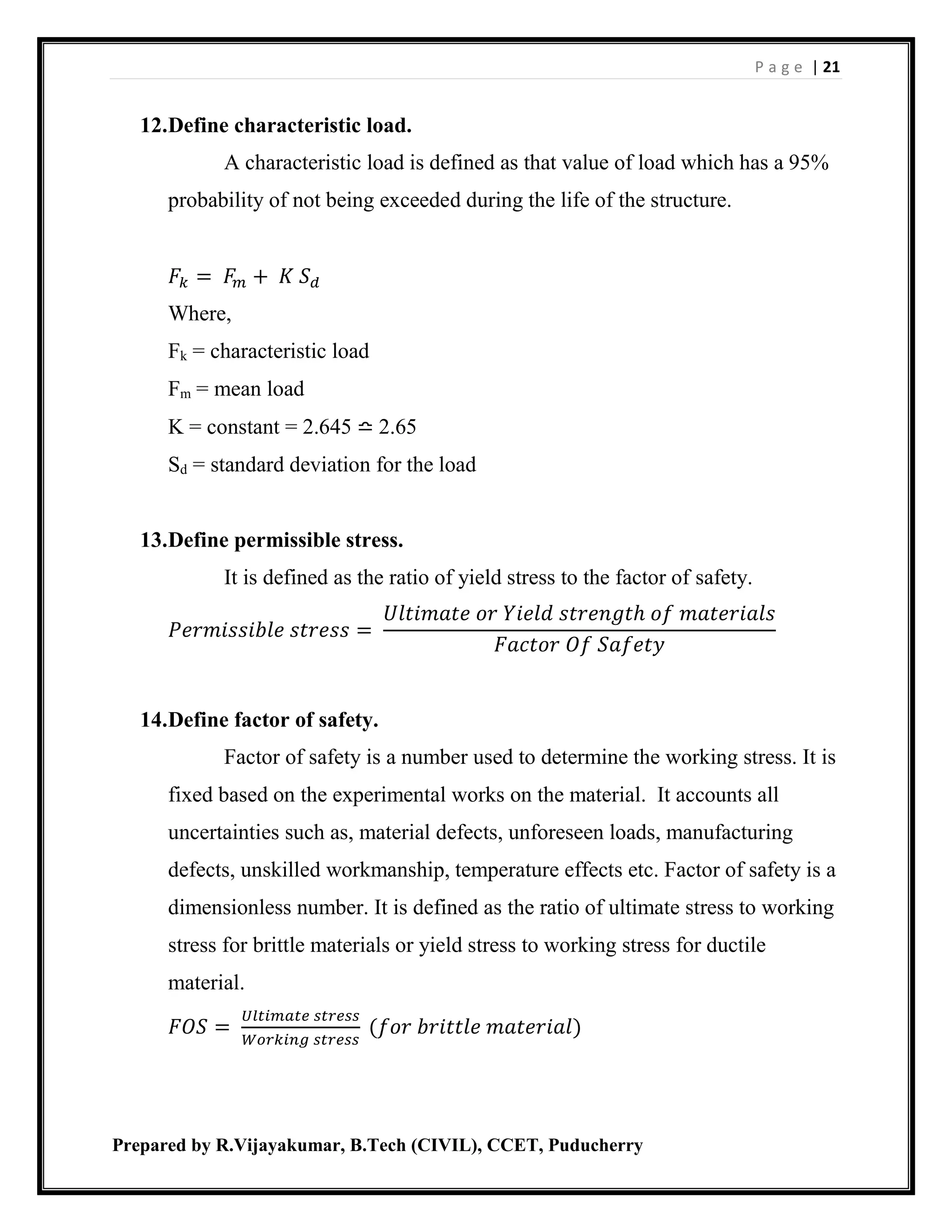 P a g e | 21
Prepared by R.Vijayakumar, B.Tech (CIVIL), CCET, Puducherry
12.Define characteristic load.
A characteristic load is defined as that value of load which has a 95%
probability of not being exceeded during the life of the structure.
𝐹𝑘 = 𝐹𝑚 + 𝐾 𝑆 𝑑
Where,
Fk = characteristic load
Fm = mean load
K = constant = 2.645 ≏ 2.65
Sd = standard deviation for the load
13.Define permissible stress.
It is defined as the ratio of yield stress to the factor of safety.
𝑃𝑒𝑟𝑚𝑖𝑠𝑠𝑖𝑏𝑙𝑒 𝑠𝑡𝑟𝑒𝑠𝑠 =
𝑈𝑙𝑡𝑖𝑚𝑎𝑡𝑒 𝑜𝑟 𝑌𝑖𝑒𝑙𝑑 𝑠𝑡𝑟𝑒𝑛𝑔𝑡ℎ 𝑜𝑓 𝑚𝑎𝑡𝑒𝑟𝑖𝑎𝑙𝑠
𝐹𝑎𝑐𝑡𝑜𝑟 𝑂𝑓 𝑆𝑎𝑓𝑒𝑡𝑦
14.Define factor of safety.
Factor of safety is a number used to determine the working stress. It is
fixed based on the experimental works on the material. It accounts all
uncertainties such as, material defects, unforeseen loads, manufacturing
defects, unskilled workmanship, temperature effects etc. Factor of safety is a
dimensionless number. It is defined as the ratio of ultimate stress to working
stress for brittle materials or yield stress to working stress for ductile
material.
𝐹𝑂𝑆 =
𝑈𝑙𝑡𝑖𝑚𝑎𝑡𝑒 𝑠𝑡𝑟𝑒𝑠𝑠
𝑊𝑜𝑟𝑘𝑖𝑛𝑔 𝑠𝑡𝑟𝑒𝑠𝑠
(𝑓𝑜𝑟 𝑏𝑟𝑖𝑡𝑡𝑙𝑒 𝑚𝑎𝑡𝑒𝑟𝑖𝑎𝑙)
 