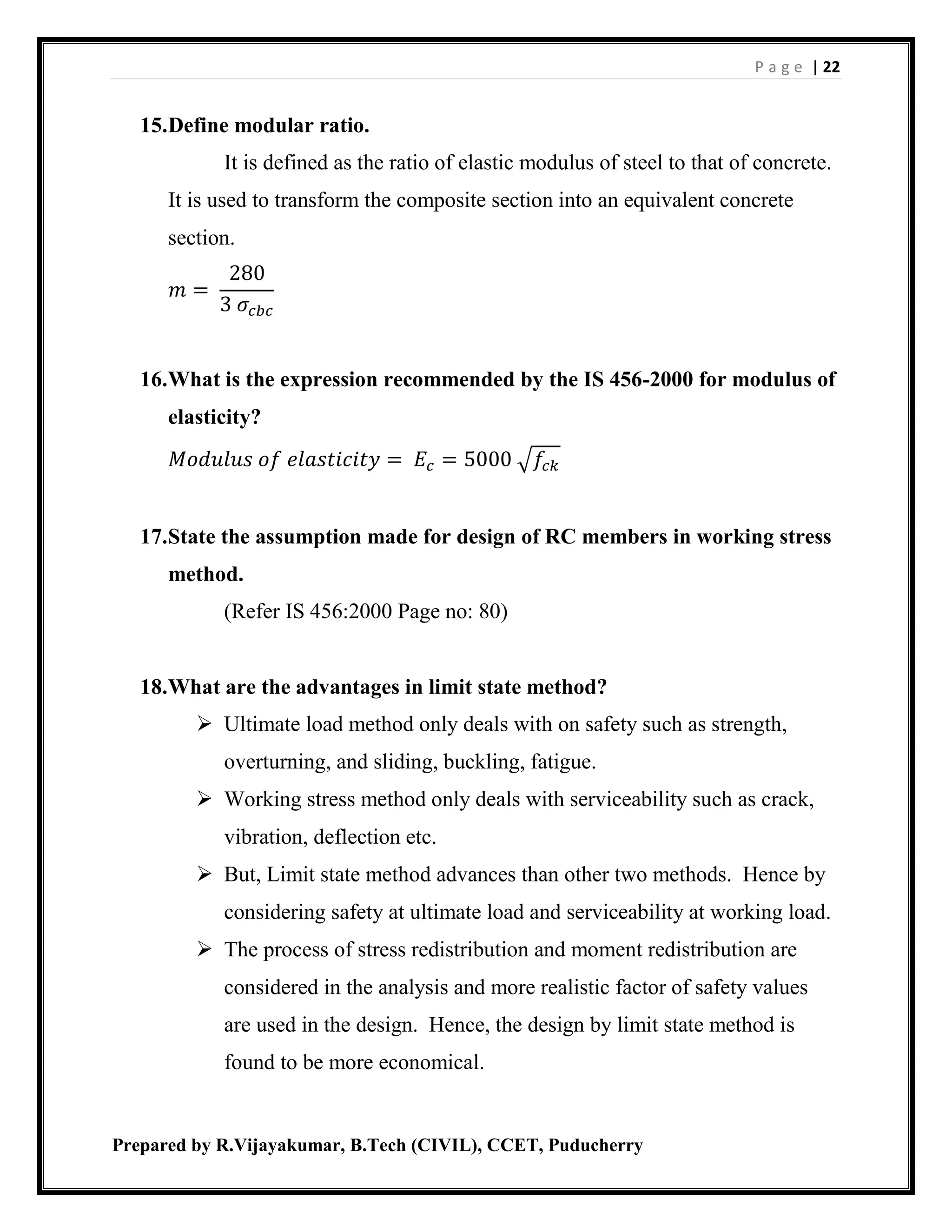 P a g e | 22
Prepared by R.Vijayakumar, B.Tech (CIVIL), CCET, Puducherry
15.Define modular ratio.
It is defined as the ratio of elastic modulus of steel to that of concrete.
It is used to transform the composite section into an equivalent concrete
section.
𝑚 =
280
3 𝜎𝑐𝑏𝑐
16.What is the expression recommended by the IS 456-2000 for modulus of
elasticity?
𝑀𝑜𝑑𝑢𝑙𝑢𝑠 𝑜𝑓 𝑒𝑙𝑎𝑠𝑡𝑖𝑐𝑖𝑡𝑦 = 𝐸𝑐 = 5000 √𝑓𝑐𝑘
17.State the assumption made for design of RC members in working stress
method.
(Refer IS 456:2000 Page no: 80)
18.What are the advantages in limit state method?
 Ultimate load method only deals with on safety such as strength,
overturning, and sliding, buckling, fatigue.
 Working stress method only deals with serviceability such as crack,
vibration, deflection etc.
 But, Limit state method advances than other two methods. Hence by
considering safety at ultimate load and serviceability at working load.
 The process of stress redistribution and moment redistribution are
considered in the analysis and more realistic factor of safety values
are used in the design. Hence, the design by limit state method is
found to be more economical.
 