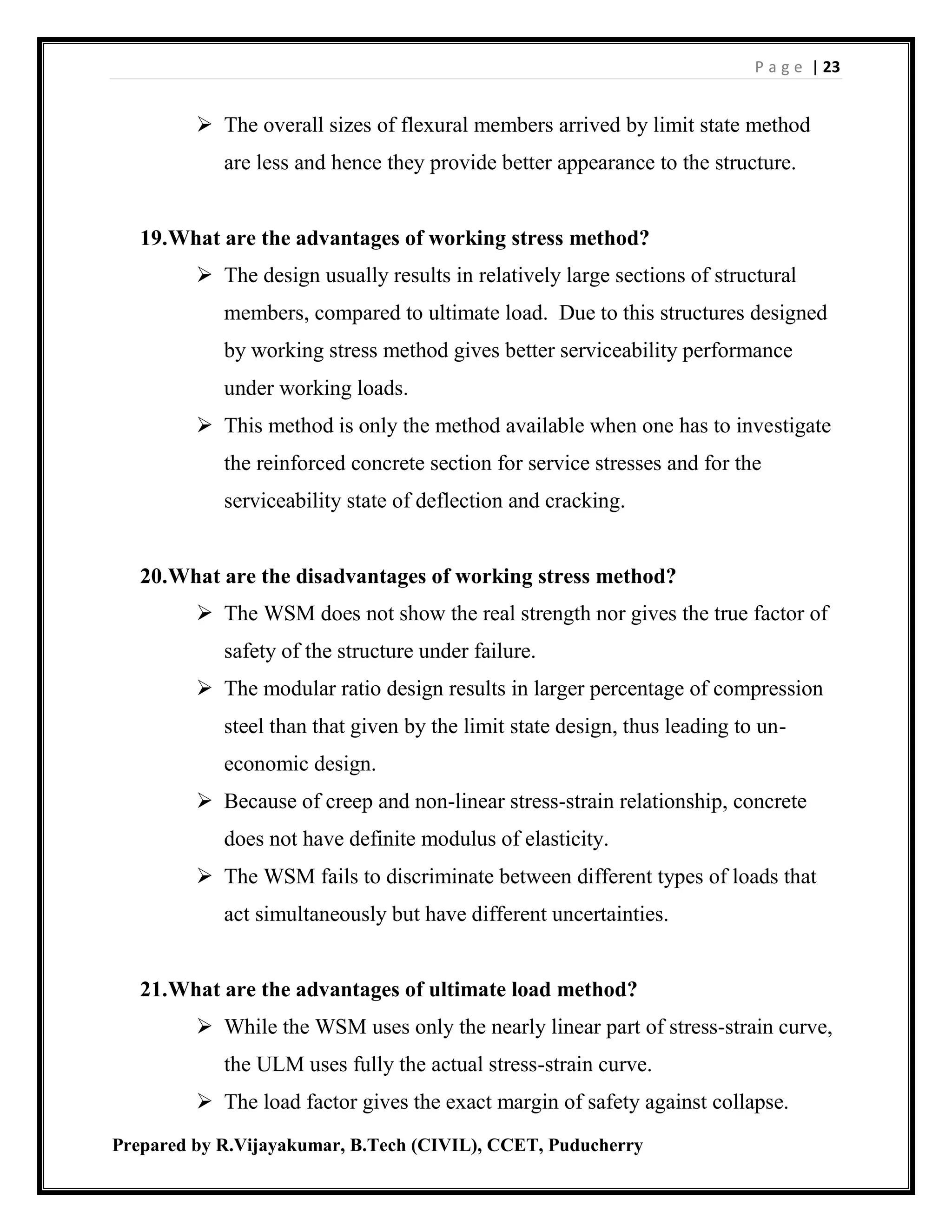P a g e | 23
Prepared by R.Vijayakumar, B.Tech (CIVIL), CCET, Puducherry
 The overall sizes of flexural members arrived by limit state method
are less and hence they provide better appearance to the structure.
19.What are the advantages of working stress method?
 The design usually results in relatively large sections of structural
members, compared to ultimate load. Due to this structures designed
by working stress method gives better serviceability performance
under working loads.
 This method is only the method available when one has to investigate
the reinforced concrete section for service stresses and for the
serviceability state of deflection and cracking.
20.What are the disadvantages of working stress method?
 The WSM does not show the real strength nor gives the true factor of
safety of the structure under failure.
 The modular ratio design results in larger percentage of compression
steel than that given by the limit state design, thus leading to un-
economic design.
 Because of creep and non-linear stress-strain relationship, concrete
does not have definite modulus of elasticity.
 The WSM fails to discriminate between different types of loads that
act simultaneously but have different uncertainties.
21.What are the advantages of ultimate load method?
 While the WSM uses only the nearly linear part of stress-strain curve,
the ULM uses fully the actual stress-strain curve.
 The load factor gives the exact margin of safety against collapse.
 