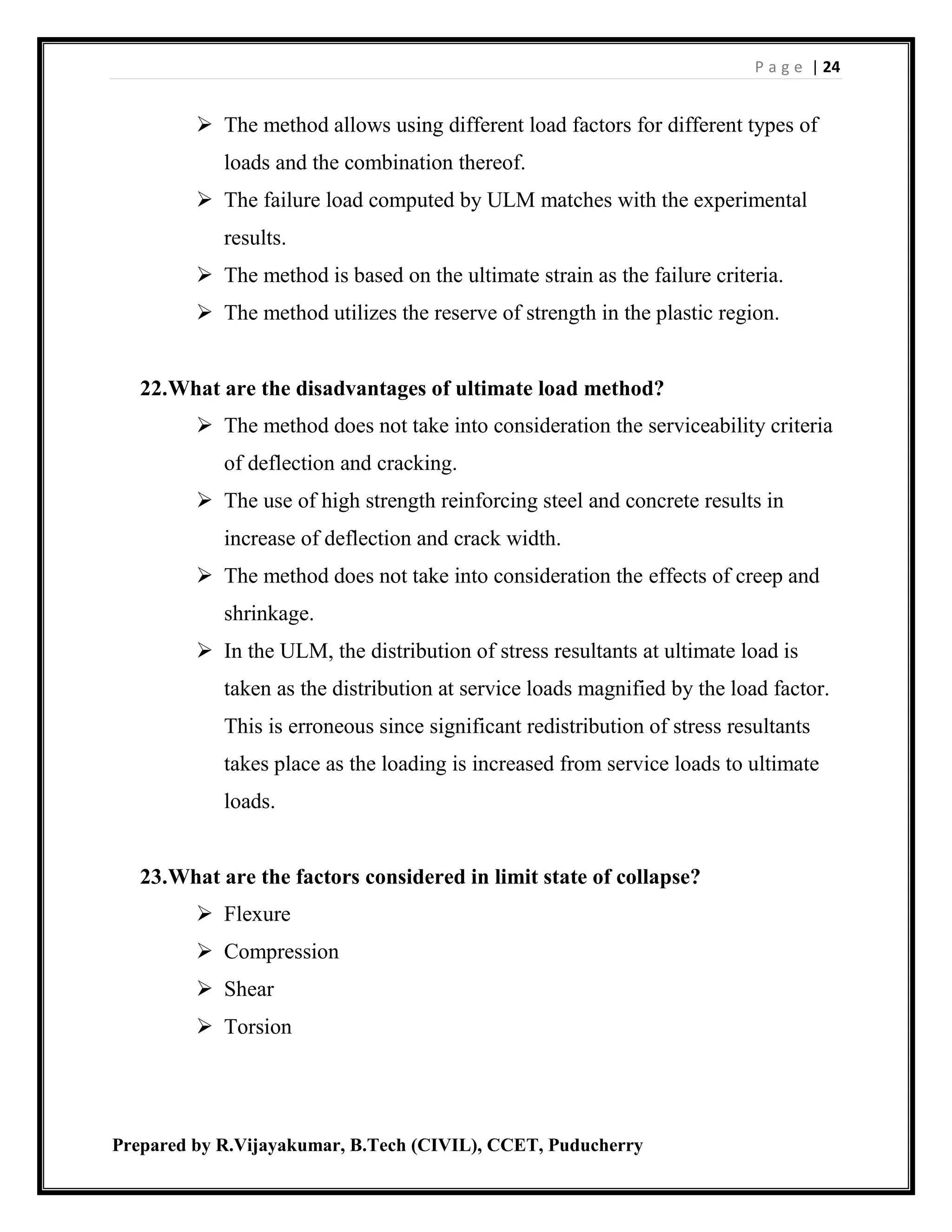 P a g e | 24
Prepared by R.Vijayakumar, B.Tech (CIVIL), CCET, Puducherry
 The method allows using different load factors for different types of
loads and the combination thereof.
 The failure load computed by ULM matches with the experimental
results.
 The method is based on the ultimate strain as the failure criteria.
 The method utilizes the reserve of strength in the plastic region.
22.What are the disadvantages of ultimate load method?
 The method does not take into consideration the serviceability criteria
of deflection and cracking.
 The use of high strength reinforcing steel and concrete results in
increase of deflection and crack width.
 The method does not take into consideration the effects of creep and
shrinkage.
 In the ULM, the distribution of stress resultants at ultimate load is
taken as the distribution at service loads magnified by the load factor.
This is erroneous since significant redistribution of stress resultants
takes place as the loading is increased from service loads to ultimate
loads.
23.What are the factors considered in limit state of collapse?
 Flexure
 Compression
 Shear
 Torsion
 