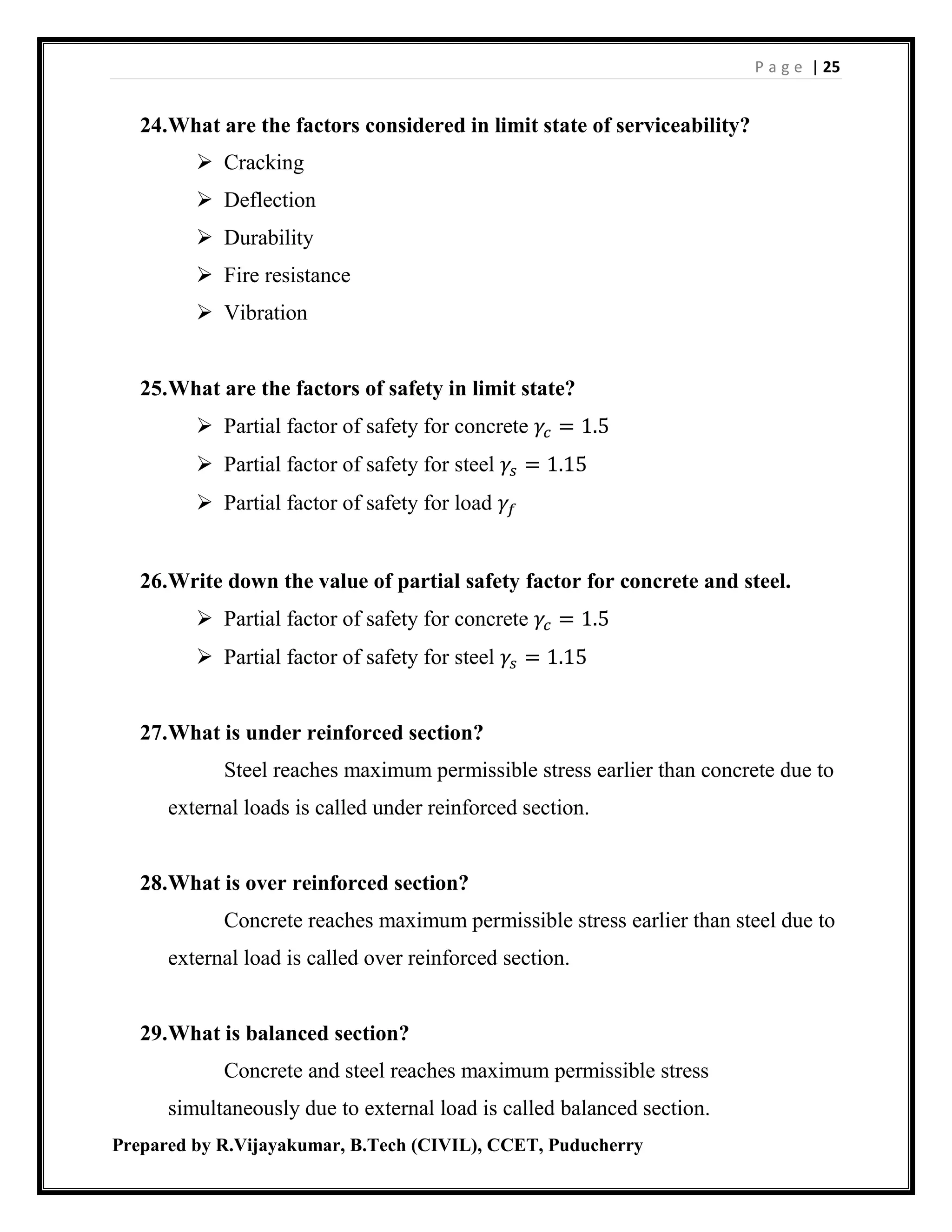 P a g e | 25
Prepared by R.Vijayakumar, B.Tech (CIVIL), CCET, Puducherry
24.What are the factors considered in limit state of serviceability?
 Cracking
 Deflection
 Durability
 Fire resistance
 Vibration
25.What are the factors of safety in limit state?
 Partial factor of safety for concrete 𝛾𝑐 = 1.5
 Partial factor of safety for steel 𝛾𝑠 = 1.15
 Partial factor of safety for load 𝛾𝑓
26.Write down the value of partial safety factor for concrete and steel.
 Partial factor of safety for concrete 𝛾𝑐 = 1.5
 Partial factor of safety for steel 𝛾𝑠 = 1.15
27.What is under reinforced section?
Steel reaches maximum permissible stress earlier than concrete due to
external loads is called under reinforced section.
28.What is over reinforced section?
Concrete reaches maximum permissible stress earlier than steel due to
external load is called over reinforced section.
29.What is balanced section?
Concrete and steel reaches maximum permissible stress
simultaneously due to external load is called balanced section.
 