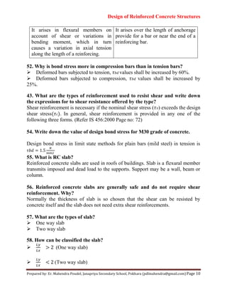 Design of Reinforced Concrete Structures
Prepared by: Er. Mahendra Poudel, Janapriya Secondary School, Pokhara (pdlmahendra@gmail.com) Page 10
It arises in flexural members on
account of shear or variations in
bending moment, which in turn
causes a variation in axial tension
along the length of a reinforcing.
It arises over the length of anchorage
provide for a bar or near the end of a
reinforcing bar.
52. Why is bond stress more in compression bars than in tension bars?
Deformed bars subjected to tension, 𝜏 𝑏𝑑 values shall be increased by 60%.
Deformed bars subjected to compression, 𝜏 𝑏𝑑 values shall be increased by
25%.
43. What are the types of reinforcement used to resist shear and write down
the expressions for to shear resistance offered by the type?
Shear reinforcement is necessary if the nominal shear stress (𝜏 ) exceeds the design
shear stress(𝜏 ). In general, shear reinforcement is provided in any one of the
following three forms. (Refer IS 456:2000 Page no: 72)
54. Write down the value of design bond stress for M30 grade of concrete.
Design bond stress in limit state methods for plain bars (mild steel) in tension is
𝜏𝑏𝑑
55. What is RC slab?
Reinforced concrete slabs are used in roofs of buildings. Slab is a flexural member
transmits imposed and dead load to the supports. Support may be a wall, beam or
column.
56. Reinforced concrete slabs are generally safe and do not require shear
reinforcement. Why?
Normally the thickness of slab is so chosen that the shear can be resisted by
concrete itself and the slab does not need extra shear reinforcements.
57. What are the types of slab?
One way slab
Two way slab
58. How can be classified the slab?
 > 2 (One way slab)
 < 2 (Two way slab)
 