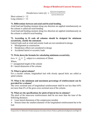 Design of Reinforced Concrete Structures
Prepared by: Er. Mahendra Poudel, Janapriya Secondary School, Pokhara (pdlmahendra@gmail.com) Page 13
𝑆𝑙 𝑛𝑑 𝑛 𝑖𝑜 ( )
𝐸 𝑖 𝑙 𝑛
𝑙 𝑑𝑖𝑚 𝑛 𝑖𝑜𝑛
Short column λ < 12
Long column λ > 12
71. Differentiate between uni-axial and bi-axial bending.
Axial load and bending moment along one direction are applied simultaneously on
the column is called uni-axial bending.
Axial load and bending moment along two direction are applied simultaneously on
the column is called bi-axial bending.
72. According to IS code all columns should be designed for minimum
eccentricity. Justify the statement.
Lateral loads such as wind and seismic loads are not considered in design.
Misalignment in construction
Slenderness effects not considered in design
Accidental lateral or eccentric loads
73. Write down the formula for calculating minimum eccentricity.
𝑚𝑖𝑛
𝑙
, subject to a minimum of 20mm
Where,
l = unsupported length of the column
D = lateral dimension of the column
74. What is spiral column?
For a circular column, longitudinal tied with closely spaced helix are called as
spiral column.
75. What is the minimum and maximum percentage of reinforcement can be
provided for a column?
The cross sectional area of longitudinal reinforcement shall be not less than 0.8%
not more than 6% of the gross cross sectional area of the column.
76. What are the specifications for pitch of lateral ties in columns?
The pitch of the transverse reinforcement shall be not more than the least of the
following distances:
Least lateral dimension of the compression member
Sixteen times the smallest diameter of the longitudinal reinforcement bar to be
tied.
 