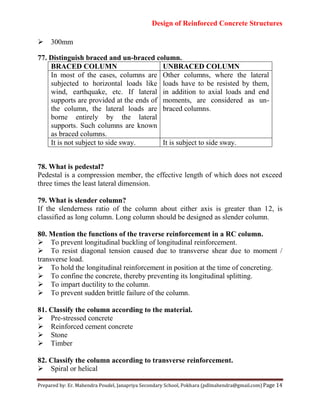 Design of Reinforced Concrete Structures
Prepared by: Er. Mahendra Poudel, Janapriya Secondary School, Pokhara (pdlmahendra@gmail.com) Page 14
300mm
77. Distinguish braced and un-braced column.
BRACED COLUMN UNBRACED COLUMN
In most of the cases, columns are
subjected to horizontal loads like
wind, earthquake, etc. If lateral
supports are provided at the ends of
the column, the lateral loads are
borne entirely by the lateral
supports. Such columns are known
as braced columns.
Other columns, where the lateral
loads have to be resisted by them,
in addition to axial loads and end
moments, are considered as un-
braced columns.
It is not subject to side sway. It is subject to side sway.
78. What is pedestal?
Pedestal is a compression member, the effective length of which does not exceed
three times the least lateral dimension.
79. What is slender column?
If the slenderness ratio of the column about either axis is greater than 12, is
classified as long column. Long column should be designed as slender column.
80. Mention the functions of the traverse reinforcement in a RC column.
To prevent longitudinal buckling of longitudinal reinforcement.
To resist diagonal tension caused due to transverse shear due to moment /
transverse load.
To hold the longitudinal reinforcement in position at the time of concreting.
To confine the concrete, thereby preventing its longitudinal splitting.
To impart ductility to the column.
To prevent sudden brittle failure of the column.
81. Classify the column according to the material.
Pre-stressed concrete
Reinforced cement concrete
Stone
Timber
82. Classify the column according to transverse reinforcement.
Spiral or helical
 