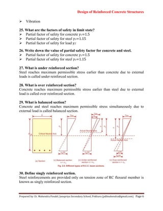 Design of Reinforced Concrete Structures
Prepared by: Er. Mahendra Poudel, Janapriya Secondary School, Pokhara (pdlmahendra@gmail.com) Page 6
Vibration
25. What are the factors of safety in limit state?
Partial factor of safety for concrete 𝛾 =1.5
Partial factor of safety for steel 𝛾 =1.15
Partial factor of safety for load 𝛾
26. Write down the value of partial safety factor for concrete and steel.
Partial factor of safety for concrete 𝛾 =1.5
Partial factor of safety for steel 𝛾 =1.15
27. What is under reinforced section?
Steel reaches maximum permissible stress earlier than concrete due to external
loads is called under reinforced section.
28. What is over reinforced section?
Concrete reaches maximum permissible stress earlier than steel due to external
load is called over reinforced section.
29. What is balanced section?
Concrete and steel reaches maximum permissible stress simultaneously due to
external load is called balanced section.
30. Define singly reinforced section.
Steel reinforcements are provided only on tension zone of RC flexural member is
known as singly reinforced section.
 