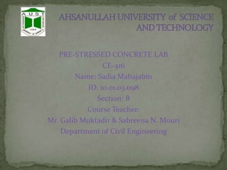 PRE-STRESSED CONCRETE LAB
CE-416
Name: Sadia Mahajabin
ID: 10.01.03.098
Section: B
Course Teacher:
Mr. Galib Muktadir & Sabreena N. Mouri
Department of Civil Engineering

 