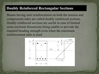 Doubly Reinforced Rectangular Sections
Beams having steel reinforcement on both the tension and
compression sides are called doubly reinforced sections.
Doubly reinforced sections are useful in case of limited
cross sectional dimensions being unable to provide the
required bending strength even when the maximum
reinforcement ratio is used

 