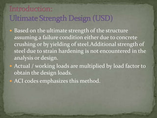 Based on the ultimate strength of the structure

assuming a failure condition either due to concrete
crushing or by yielding of steel.Additional strength of
steel due to strain hardening is not encountered in the
analysis or design.
 Actual / working loads are multiplied by load factor to
obtain the design loads.
 ACI codes emphasizes this method.

 